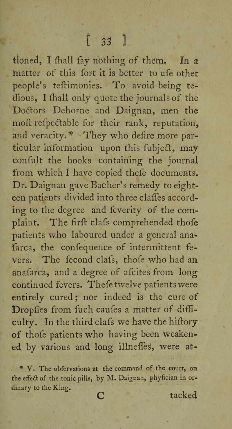 tioned, I (hall fay nothing of them. In a hiatter of this fort it is better to ufe other people’s teftimonies. To avoid being te¬ dious* I (hall only quote the journals of the Doctors Dehorne and Daignan, men the mold refpedtable for their rank, reputation, and veracity.* They who defire more par¬ ticular information upon this fubjefi, may confult the books containing the journal from which I have copied thefe documents. Dr. Daignan gave Bacher’s remedy to eight¬ een patients divided into three clafiTes accord¬ ing to the degree and feverity of the com¬ plaints The firft clafs comprehended thofe patients who laboured under a general ana- farca, the confequence of intermittent fe¬ ver Ss The fecond clafs, thofe who had an anafarca, and a degree of afcites from long continued fevers. Thefe twelve patients were entirely cured; nor indeed is the cure of Dropfies from fuch caufes a matter of diffi¬ culty. In the third clafs we have the hiftory of thofe patients who having been weaken¬ ed by various and long illnefles, were at- * V. The obfervations at the command of the court, on the effeft of the tonic pills, by M. Daignan, phylician in or¬ dinary to the King. c tacked