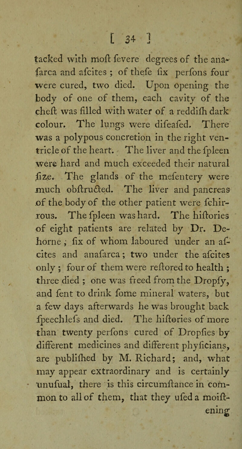 . [34 j tacked with rrioft fevere degrees of the ana* farca and afcites ; of thefe fix perfons four were cured, two died. Upon opening the body of one of them, each cavity of the chefh was filled with water of a reddifh dark colour. The lungs were difeafed. There was a polypous concretion in the right ven¬ tricle of the heart. The liver and the fpleen were hard and much exceeded their natural fize. The glands of the mefentery were much obftrufted. The liver and pancreas of the body of the other patient were fchir- rous. The fpleen was hard. The hiftories of eight patients are related by Dr. De- horne ; fix of whom laboured under an af¬ cites and anafarca; two under the afcites only ; four of them were reftored to health ; three died ; one was freed from the Dropfy, and fent to drink fome mineral waters, but a few days afterwards he was brought back fpeechlefs and died. The hiftories of more than twenty perfons cured of Dropfies by different medicines and different phyficians, are publifhed by M. Richard; and, what may appear extraordinary and is certainly • unufual, there is this circumftance in com¬ mon to all of them, that they ufeda moift- ening
