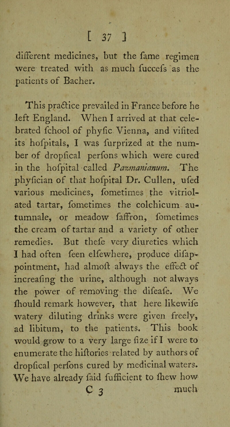 [37 3 different medicines, but the fame regimen were treated with as much fuccefs as the patients of Bacher. This pra&ice prevailed in Franee before he left England. When I arrived at that cele¬ brated fchool of phyfic Vienna, and vifited its hofpitals, I was furprized at the num¬ ber of dropfical perfons which were cured in the hofpital called Pazmanianum. The phyfician of that hofpital Dr. Cullen, ufed various medicines, fometimes the vitriol- ated tartar, fometimes the colchicum au- tumnale, or meadow faffron, fometimes / the cream of tartar and a variety of other remedies. But thefe very diuretics which I had often feen elfewhere, produce difap- point men t, had almoft always the effeft of increafing the urine, although not always the power of removing the difeafe. We fliould remark however, that here likewife watery diluting drinks were given freely, ad libitum, to the patients. This book would grow to a very large fize if I were to enumerate the hiftories related by authors of dropfical perfons cured by medicinal waters. We have already faid fufficient to fhew how C 3 much