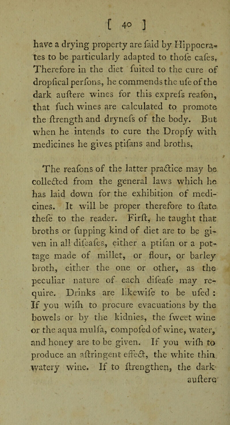 • Vt \ have a drying property are faid by Hippocra¬ tes to be particularly adapted to thole cafes, Therefore in the diet fuited to the cure of droplical perfons, he commends the ufe of the dark auftere wines for this exprefs reafon, that fuch wines are calculated to promote the ftrength and drynefs of the body. But when he intends to cure the Dropfy with medicines he gives ptifans and broths, The reafons of the latter practice may be collefted from the general laws which he has laid down for the exhibition of medi¬ cines. It will be proper therefore to ftate thefe to the reader. Firft, he taught that broths or fupping kind of diet are to be gi¬ ven in all difeafes, either a ptifan or a pos¬ tage made of millet, or flour, or barley broth, either the one or other, as the peculiar nature of each difeafe may re¬ quire. Drinks are likewife to be ufed : If you with to procure evacuations by the bowels or by the kidnies, the fweet wine or the aqua mulfa, eompofed of wine, water, and honey are to be given. If you wifli to produce an aftringent effeft, the white thin watery wine. If to ftrengtheti, the dark auftero