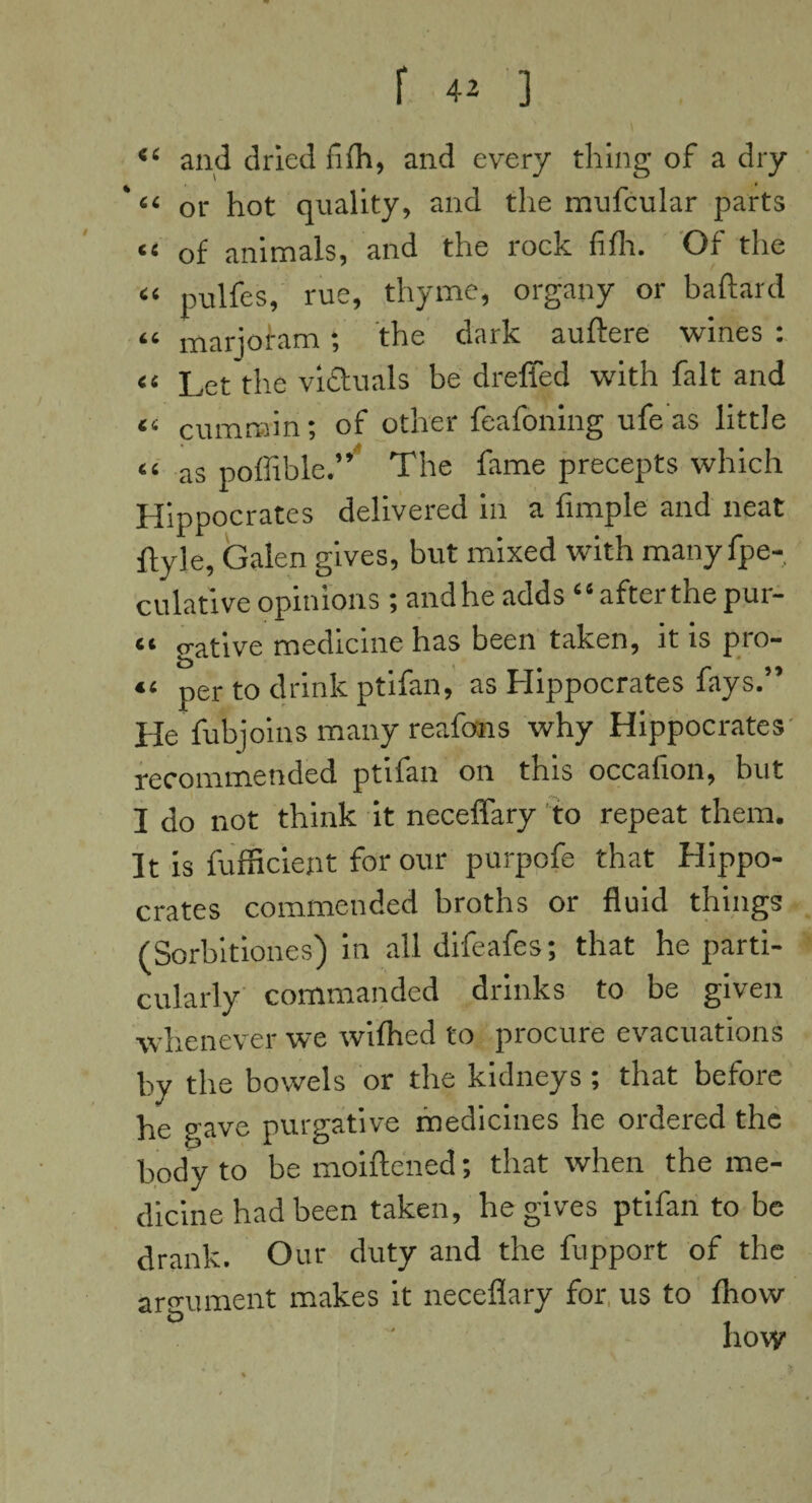 <( and dried fifh, and every thing of a dry “ or hot quality, and the mufcular parts “ of animals, and the rock fifh. Of the « pulfes, rue, thyme, organy or baftard “ marjoram; the dark auftere wines : ti Let the victuals be dreffed with fait and a cummin; of other feafoning ufe as little “ as poffible.” The fame precepts which Hippocrates delivered in a Ample and neat ftyle, Galen gives, but mixed with manyfpe- culative opinions; andhe adds “ after the pur- “ gative medicine has been taken, it is pro- <> per to drink ptifan, as Hippocrates fays.” He fubjoins many reafons why Hippocrates recommended ptifan on this occafion, but I do not think it neceffary to repeat them. It is fufficient for our purpofe that Hippo¬ crates commended broths or fluid things (Sorbitiones) in all difeafes; that he parti¬ cularly commanded drinks to be given whenever we wilhed to procure evacuations by the bowels or the kidneys; that before he gave purgative medicines he ordered the body to be moiftened; that when the me¬ dicine had been taken, he gives ptifan to be drank. Our duty and the fupport of the argument makes it neceflary for us to fhow <D „