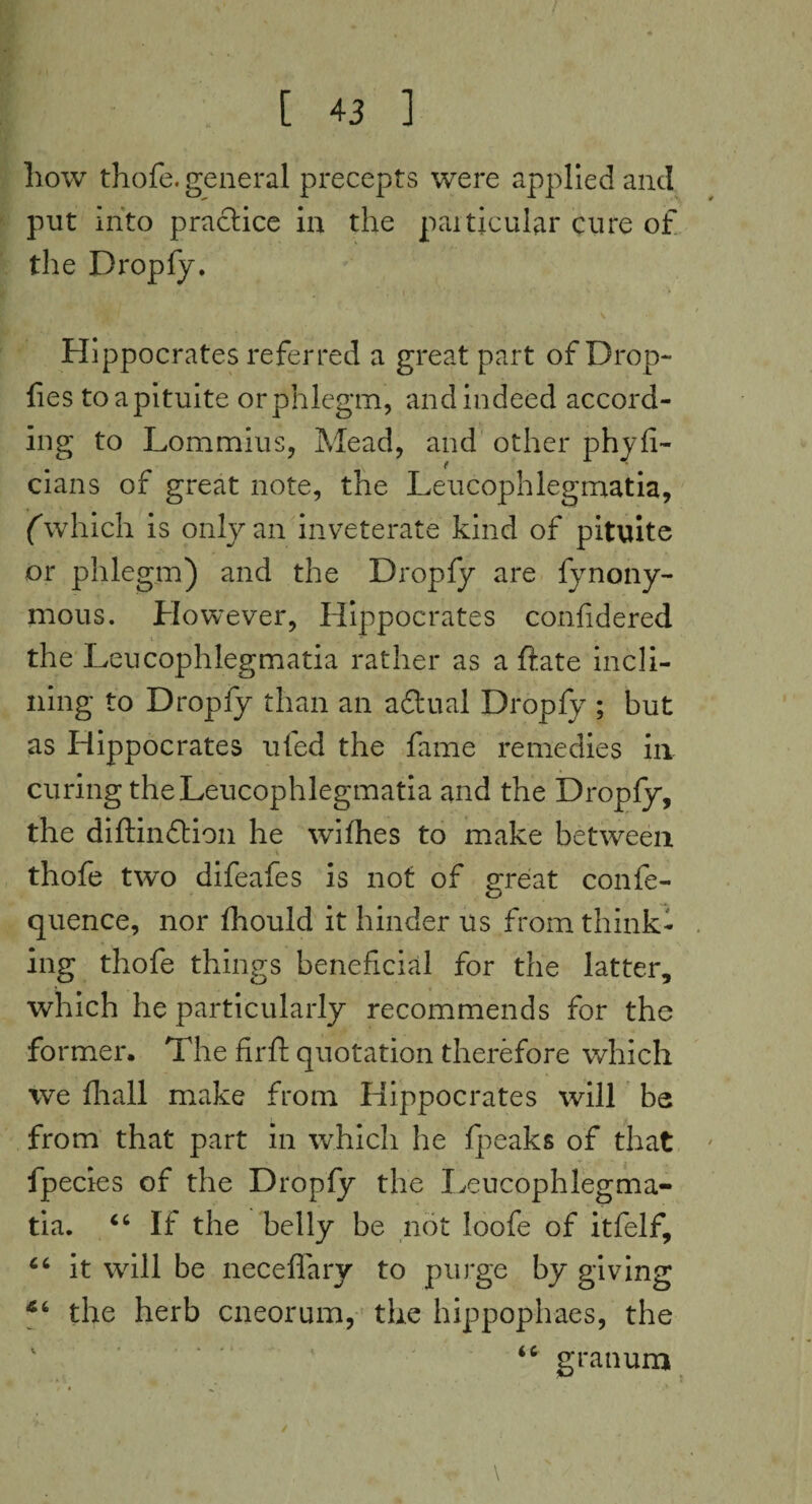 how thofe. general precepts were applied and put into practice in the particular cure of the Dropfy. v Hippocrates referred a great part of Drop- lies toapituite or phlegm, and indeed accord¬ ing to Lommius, Mead, and other phyli- cians of great note, the Leucophlegmatia, (which is only an inveterate kind of pituite or phlegm) and the Dropfy are fynony- mous. However, Hippocrates confidered the Leucophlegmatia rather as a ftate incli¬ ning to Dropfy than an adtual Dropfy ; but as Hippocrates ufed the fame remedies in curing the Leucophlegmatia and the Dropfy, the diftinftion he wifhes to make between thofe two difeafes is not of great confe- quence, nor Ihould it hinder us from think¬ ing thofe things beneficial for the latter, which he particularly recommends for the former. The fir ft quotation therefore which we fhall make from Hippocrates will be from that part in which he fpeaks of that fpecies of the Dropfy the Leucophlegma¬ tia. “ If the belly be not loofe of itfelf, 66 it will be neceffary to purge by giving the herb cneorum, the hippophaes, the