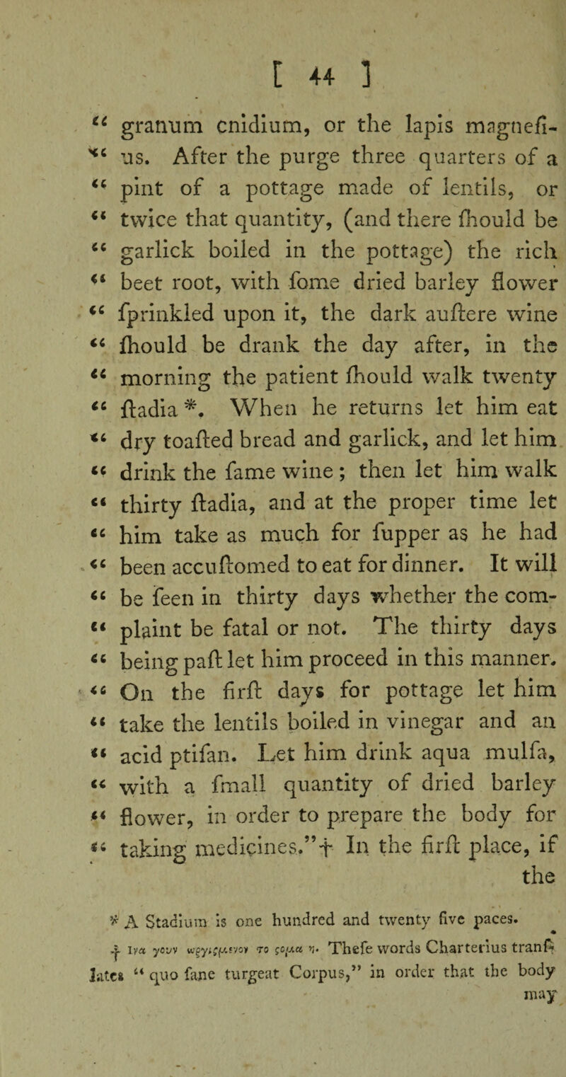 , ' 1 44 grarmm cnidium, or the lapis magtiefi- ** us. After the purge three quarters of a 44 pint of a pottage made of lentils, or 44 twice that quantity, (and there fhould be 44 garlick boiled in the pottage) the rich 44 beet root, with fome dried barley flower 44 fprinkled upon it, the dark auftere wine 44 fhould be drank the day after, in the 44 morning the patient fhould walk twenty 44 ftadia When he returns let him eat *4 dry toafted bread and garlick, and let him 66 drink the fame wine ; then let him walk ci thirty ftadia, and at the proper time let tc him take as much for fupper as he had 44 been accuftomed to eat for dinner. It will 44 be feen in thirty days whether the com- “ plaint be fatal or not. The thirty days 46 being part let him proceed in this manner. 46 On the fir ft days for pottage let him lt take the lentils boiled in vinegar and an 44 acid ptifan. Let him drink aqua mulfa, 44 with a fmall quantity of dried barley “ flower, in order to prepare the body for 44 taking medicines..” t In the firft place, if the * A Stadium is one hundred and twenty five paces. iv« yow wgy^fxfvon to gopa n- Thefe words Charterius tranA liitca “ quo fane turgeat Corpus,” in order that the body may