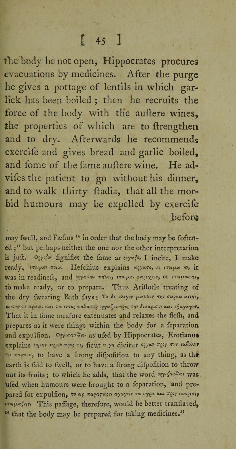 the body be not open, Hippocrates procures evacuations by medicines. After the purge he gives a pottage of lentils in which gar- lick has been boiled ; then he recruits the force of the body with the auftere wines, the properties of which are to ftrengthen and to dry. Afterwards he recommends exercife and gives bread and garlic boiled, and fome of the fame auftere wine. He ad- vifes the patient to go without his dinner, and to walk thirty ftadia, that all the mor¬ bid humours may be expelled by exercife | ' before may (well, and Fa:fins “ in order that the body may be foftert- ed but perhaps neither the one nor the other interpretation is juft. lignifies the fame as toya>ot I incite, I make ready, JTot^ov ttoiw. Kefchius explains u^yaro, a »rot^w »iv, it was in readinefs, and ojyctcai ffnXov, itoj^ov r.ccoc-^uv, or iroiy.acrai, to make ready, or to prepare. Thus Arlftotle treating of the dry fweating Bath fays: To Sc oxtyov ftaxxov *niv cuoxa avw, C&'j'rriv Tf aocuci >iou ta tvrog xaOuTica ooya^ct.Too; T>jV Siuxgtcriv xcu c^aywyijv. That it in feme meafure extenuates and relaxes the fleflh, and prepares as it were things within the body for a feparation and expullion. o^ytc-aa^ai as ufed by Hippocrates, Erotianua explains txftV wge£ T<> ficut n yv dicitur °gy*v 7r?°> 7y>v t xaoTtoVf to have a ftrong difpolition to any thing, as the earth is faid to fwell, or to have a ftrong diipofition to throw out its fruits; to which he adds, that the word ogytfaSui was ufed when humours were brought to a feparation, and pre¬ pared for expullion, 70 “C 7rao«r«£tV ayaytiv <ra vyga xcu Tcoog cxxplct;^ tToi^eiv. This palfage, therefore, would be better tranflated, “ that the body may be prepared for taking medicines.”