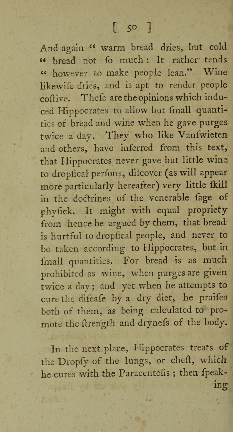 [ 5° ] And again 6C warm bread dries, but cold « bread not fo much : It rather' tends “ however to make people lean.” Wine likewife dries, and is apt to render people cofiive. Thefe are the opinions which indu¬ ced Hippocrates to allow but fmall quanti¬ ties of bread and wine when he gave purges twice a day. They who like Vanfwieten and others, have inferred from this text, that Hippocrates never gave but little wine to dropfical perfons, diicover (as will appear more particularly hereafter) very little Ikill in the doctrines of the venerable fage of phyfick. It might with equal propriety from hence be argued by them, that bread is hurtful to dropfical people, and never to be taken according to Hippocrates, but in fmall quantities. For bread is as much prohibited as wine, when purges are given twice a day; and yet when he attempts to cure the difeafe by a dry diet, he praifes both of them, as being calculated to pro¬ mote the ftrength and drynefs of the body. In the next place, Hippocrates treats of the Dropfy of the lungs, or cheft, which ' he cures with the Paracentefis; then fpeak- ing