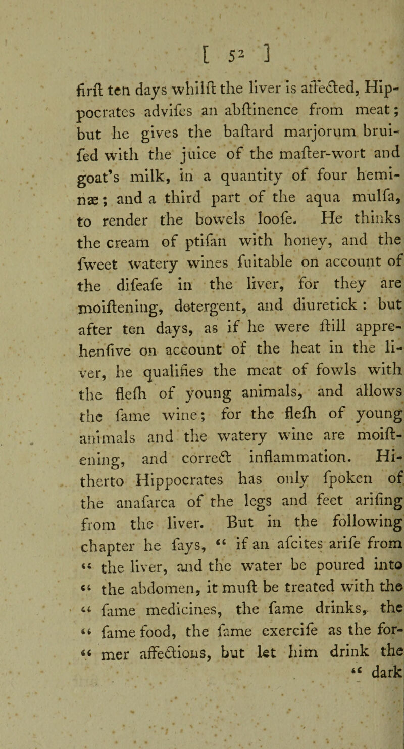 [ 52 ] . . • I \ \, • . t firfl ten days whilfi: the liver is affe&ed, Hip¬ pocrates advifes an abftinence from meat; but lie gives the baftard marjorum brui- fed with the juice of the mafter-wort and goat’s milk, in a quantity of four hemi- nae; and a third part of the aqua mulfa, to render the bowels loofe. He thinks the cream of ptifan with honey, and the fweet watery wines fuitable on account of the difeafe in the liver, for they are moiflening, detergent, and diuretick : but after ten days, as if he were lfill appre- henfive on account of the heat in the li¬ ver, he qualifies the meat of fowls with the flefh of young animals, and allows the fame wine; for the flefh of young animals and the watery wine are moift- ening, and correft inflammation. Hi¬ therto Hippocrates has only fpoken of the anafarca of the legs and feet arifing from the liver. But in the following chapter he fays, “ if an afcites arife from “ the liver, and the water be poured into “ the abdomen, itmuft be treated with the ■ “ fiune medicines, the fame drinks,, the “ fame food, the fiime exercife as the for- « mer affections, but let him drink the iC dark ! < *