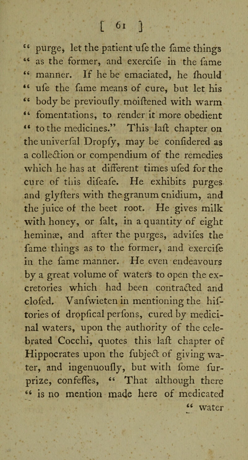 [ ] .. ■ _ . 54 purge, let the patient ufe the fame things 44 as the former, and exercife in the fame 44 manner. If he be emaciated, he fhould 44 ufe the fame means of cure, but let his 44 body be previoufly moiftened with -warm 44 fomentations, to render it more obedient 44 to the medicines.” This laft chapter on the univerfal Dropfy, may be considered as a colle&ion or compendium of the remedies which he has at different times ufed for the cure of this difeafe. He exhibits purges and glyfters with thegranum cnidium, and the juice of the beet root. He gives milk with honey, or fait, in a quantity of eight hemime, and after the purges, advifes the fame things as to the former, and exercife in the fame manner. He even endeavours by a great volume of waters to open the ex- cretories which had been contrafted and clofed. Vanfwieten in mentioning the his¬ tories of dropficalperfons, cured by medici¬ nal waters, upon the authority of the cele¬ brated Cocchi, quotes this laft chapter of Hippocrates upon the fubjeff of giving wa¬ ter, and ingenuoufly, but with fome fur- prize, confeffes, 44 That although there 44 is no mention made here of medicated water