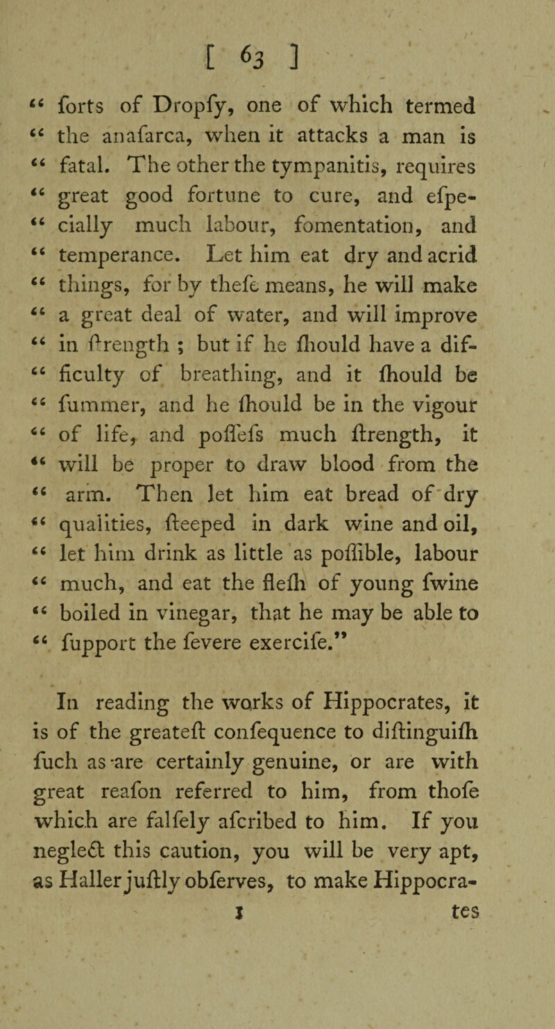 [ *3 ] 4 forts of Dropfy, one of which termed 4 the anafarca, when it attacks a man is 4 fatal. The other the tympanitis, requires 4 great good fortune to cure, and efpe- 6 dally much labour, fomentation, and 6 temperance. Let him eat dry and acrid 4 things, for by thefe means, he will make 4 a great deal of water, and will improve 4 in ftrength ; but if he fhould have a dif- 4 ficulty of breathing, and it fhould be 4 fummer, and he fhould be in the vigour 4 of life, and poflefs much ftrength, it 4 will be proper to draw blood from the 4 arm. Then let him eat bread of dry 4 qualities, fteeped in dark wine and oil, 4 let him drink as little as poffible, labour 4 much, and eat the flefh of young fwine 4 boiled in vinegar, that he may be able to 4 fupport the fevere exercife.” In reading the works of Hippocrates, it is of the greatefl confequence to diftinguifh fuch as -are certainly genuine, or are with great reafon referred to him, from thofe which are falfely afcribed to him. If you neglefl this caution, you will be very apt, as Haller juftly obferves, to make Hippocra- l tes