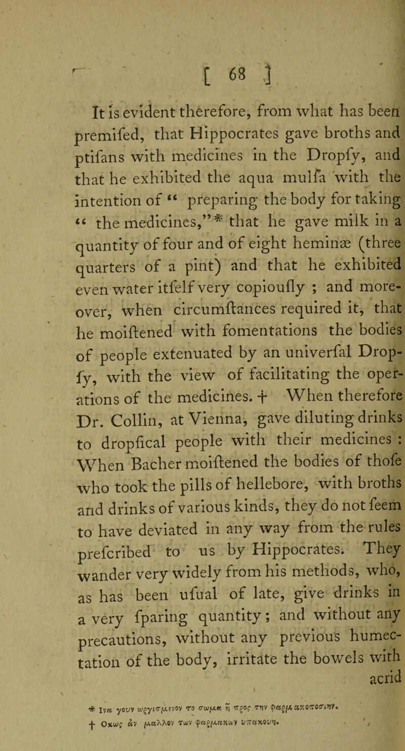 It is evident therefore, from what has been premifed, that Hippocrates gave broths and ptifans with medicines in the Dropfy, and that he exhibited the aqua mulfa with the intention of #c preparing the body for taking “ the medicines,” * that he gave miik in a i . quantity of four and of eight heminae (three quarters of a pint) and that he exhibited even water itfelf very copioufly ; and more¬ over, when circumftances required it, that he moiftened with fomentations the bodies of people extenuated by an univerfal Drop¬ fy, with the view of facilitating the oper¬ ations of the medicines. + When therefore Dr. Collin, at Vienna, gave diluting drinks to dropfical people with their medicines : When Bacher moiftened the bodies of thofe who took the pills of hellebore, with broths and drinks of various kinds, they do not feem to have deviated in any way from the rules prefcribed to us by Hippocrates. They wander very widely from his methods, who, as has been ufual of late, give drinks in a very fparing quantity; and without any precautions, without any previous humec- tation of the body, irritate the bowels with acrid | % Iva youv wgyio-fXEVOv ro crwy.K 7] Trgo? rtjv <pao(A axoftocriW. •j- Oxvj; av y.ct'hhQV twv faoy,ctxwl/ wnccMvn,