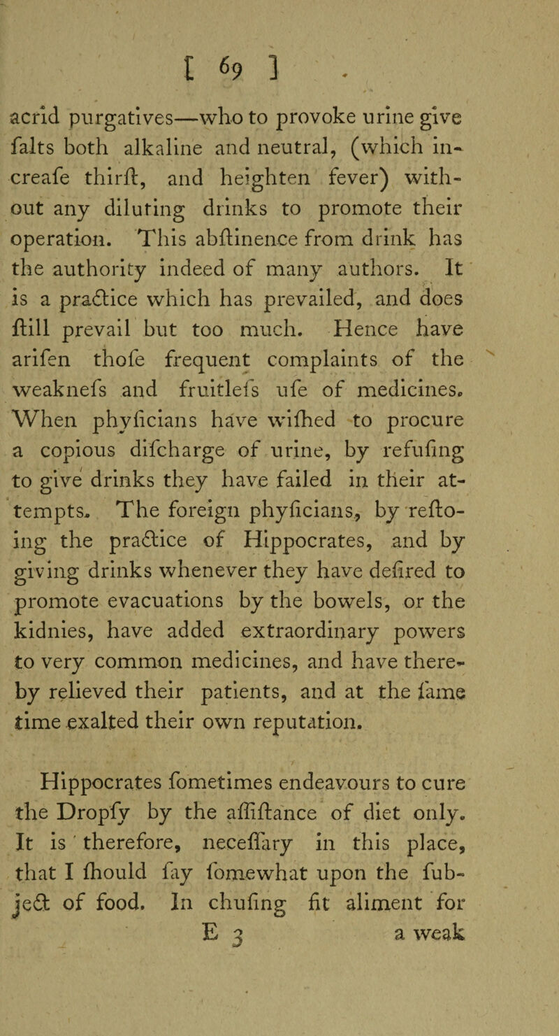 * - #'•* acrid purgatives—who to provoke urine give falts both alkaline and neutral, (which in- creafe thirft, and heighten fever) with¬ out any diluting drinks to promote their operation. This abftinence from drink has the authority indeed of many authors. It is a practice which has prevailed, and does ftill prevail but too much. Hence have arifen thofe frequent complaints of the weaknefs and fruitlefs ufe of medicines. When phyficians have wifhed to procure a copious difcharge of urine, by refilling to give drinks they have failed in their at¬ tempts. The foreign phyficians, by refto- ing the pradice of Hippocrates, and by giving drinks whenever they have defired to promote evacuations by the bowels, or the kidnies, have added extraordinary powers to very common medicines, and have there¬ by relieved their patients, and at the lame time exalted their own reputation. * • - > * • ;* *r- 4 7 Hippocrates fometimes endeavours to cure the Dropfy by the affiftance of diet only. It is therefore, necefiary in this place, that I fhould lay fomewhat upon the fub- jed of food. In chufing fit aliment for E 3 a weak