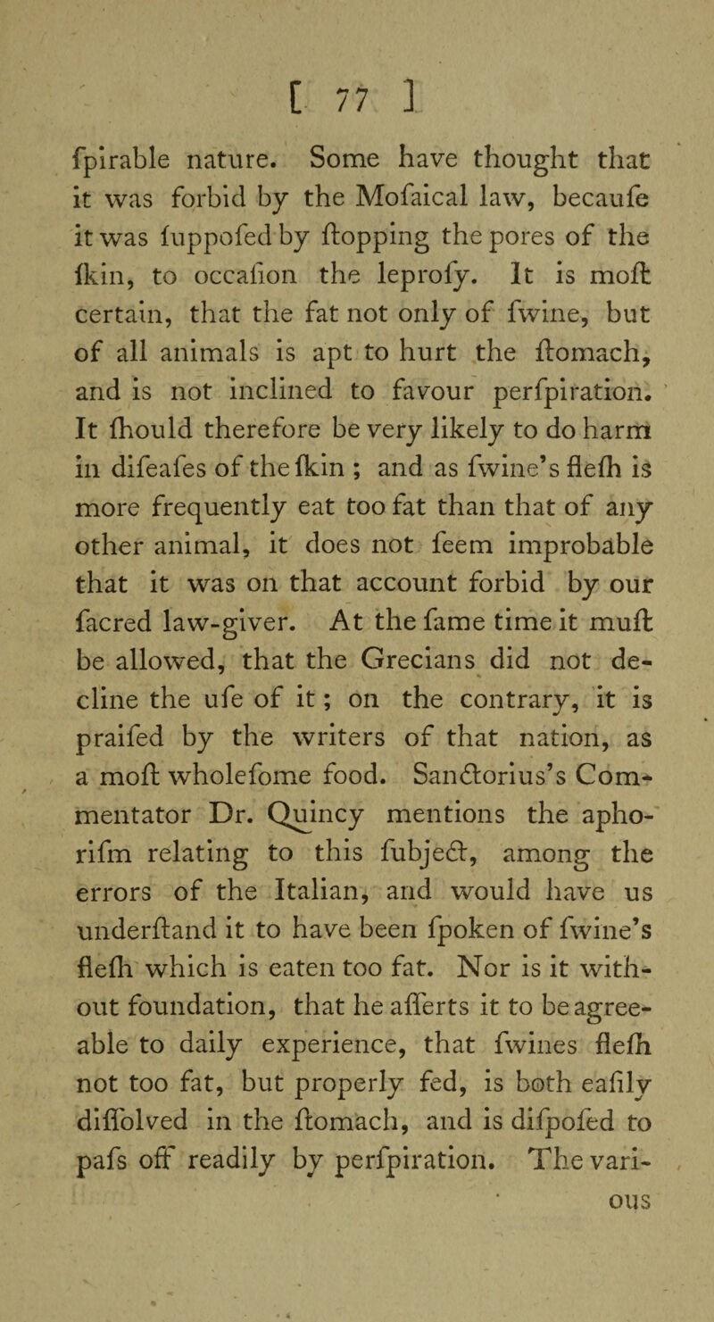 fpirable nature. Some have thought that it was forbid by the Mofaical law, becaufe it was fuppofed by flopping the pores of the lkin, to occafion the leproly. It is moil: certain, that the fat not only of fwine, but of all animals is apt to hurt the ftomach, and is not inclined to favour perfpiration. It fhould therefore be very likely to do harm in difeafes of the lkin ; and as fwine’s flefli is more frequently eat too fat than that of any other animal, it does not feem improbable that it was on that account forbid by our facred law-giver. At the fame time it mufl be allowed, that the Grecians did not de¬ cline the ufe of it; on the contrary, it is praifed by the writers of that nation, as a moft wholefome food. Sandlorius’s Com¬ mentator Dr. Quincy mentions the apho- rifm relating to this fubjedl, among the errors of the Italian, and would have us underftand it to have been fpoken of fwine’s flefli which is eaten too fat. Nor is it with¬ out foundation, that he aflerts it to be agree¬ able to daily experience, that fwines flefli not too fat, but properly fed, is both eafily difl'olved in the ftomach, and is difpofed to pafs off readily by perfpiration. The vari¬ ous
