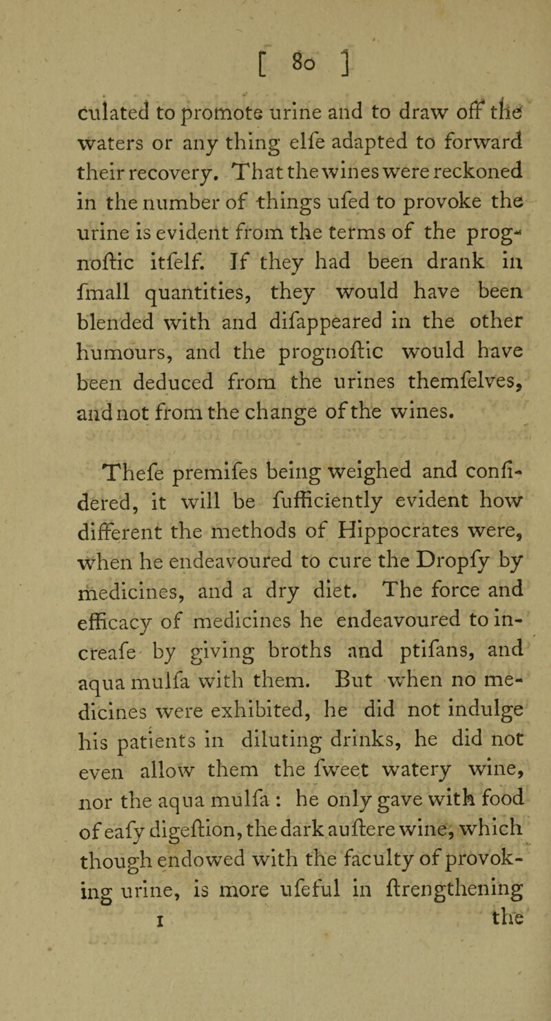 culated to promote urine and to draw off the waters or any thing elfe adapted to forward their recovery. That the wines were reckoned in the number of things ufed to provoke the urine is evident from the terms of the prog* noftic itfelf. If they had been drank iu fmall quantities, they would have been blended with and difappeared in the other humours, and the prognoftic would have been deduced from the urines themfelves, and not from the change of the wines. Thefe premifes being weighed and confi- dered, it will be fufficiently evident how different the methods of Hippocrates were, when he endeavoured to cure the Dropfy by medicines, and a dry diet. The force and efficacy of medicines he endeavoured to in- creafe by giving broths and ptifans, and aqua mulfa with them. But when no me¬ dicines were exhibited, he did not indulge his patients in diluting drinks, he did not even allow them the fweet watery wine, nor the aqua mulfa : he only gave with food of eafy digeftion, the dark auftere wine, which though endowed with the faculty of provok¬ ing urine, is more ufeful in ftrengthening i the