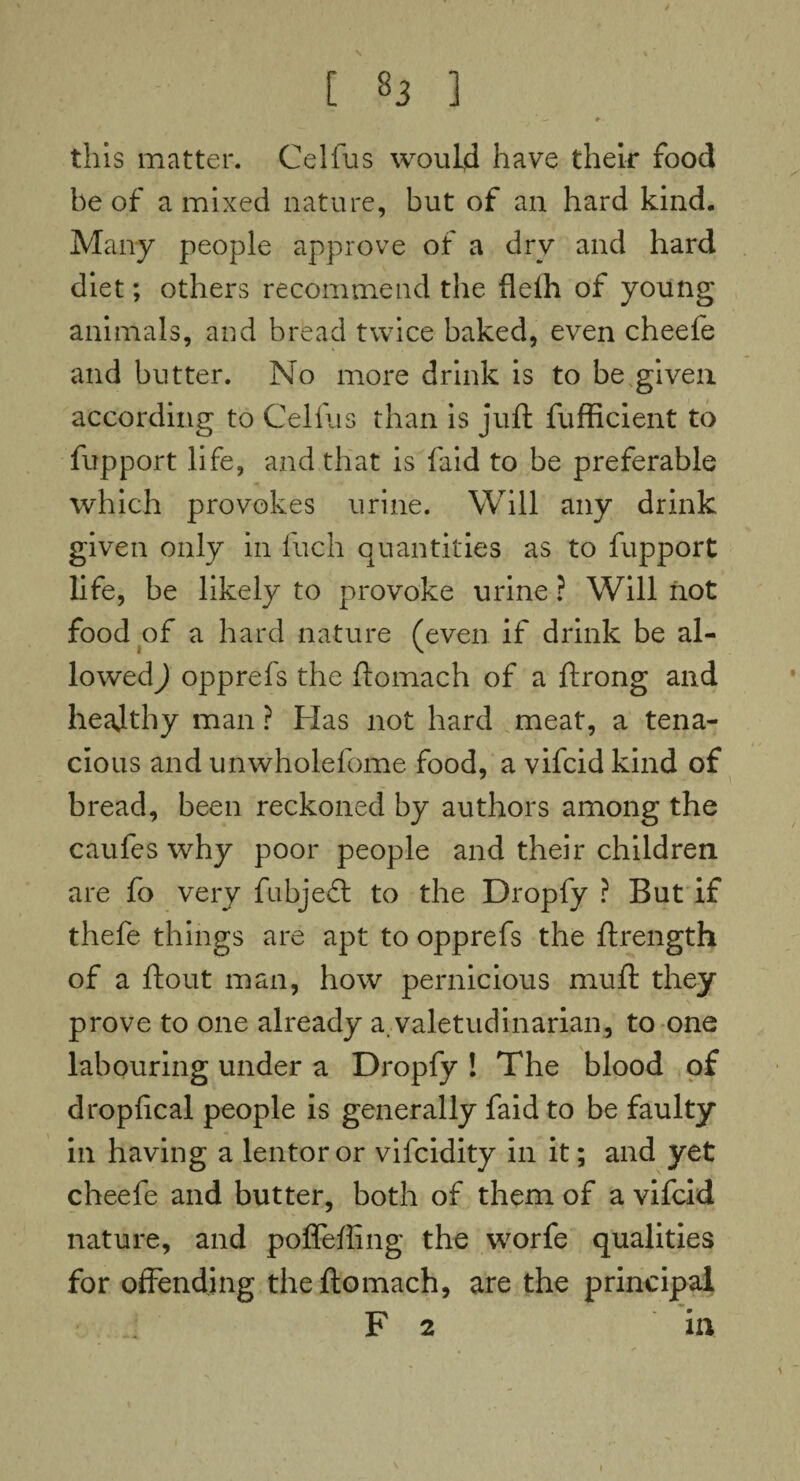 J [ 83 ] — #- this matter. Celfus would have their food be of a mixed nature, but of an hard kind. Many people approve of a dry and hard diet; others recommend the fleih of young animals, and bread twice baked, even cheefe and butter. No more drink is to be given according to Celfus than is juft fufficient to fupport life, and that is faid to be preferable which provokes urine. Will any drink given only in Inch quantities as to fupport life, be likely to provoke urine ? Will not food of a hard nature (even if drink be al¬ lowed ) opprefs the ftomach of a ftrong and heajthy man ? Has not hard meat, a tena¬ cious and unwholefome food, a vifcid kind of bread, been reckoned by authors among the caufes why poor people and their children are fo very fubjedl to the Dropfy ? But if thefe things are apt to opprefs the ftrength of a ftout man, how pernicious muft they prove to one already a. valetudinarian, to one labouring under a Dropfy ! The blood of dropfical people is generally faid to be faulty in having a lentoror vifcidity in it; and yet cheefe and butter, both of them of a vifcid nature, and poflefting the worfe qualities for offending the ftomach, are the principal F 2 in