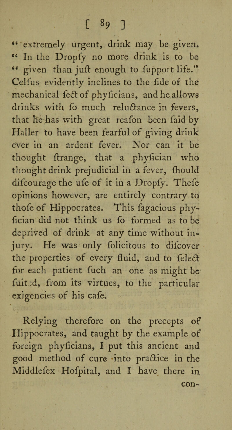 / . ' “ extremely urgent, drink may be given, “ In the Dropfy no more drink is to be iC given than juft enough to fuppoit life.” Celfus evidently inclines to the fide of the mechanical feftof phyficians, and he allows drinks with fo much reluftance in fevers, that He has with great reafon been faid by Haller to have been fearful of giving drink ever in an ardent fever. Nor can it be thought ftrange, that a phyfician who thought drink prejudicial in a fever, fhould difcourage the ufe of it in a Dropfy. Thefe opinions however, are entirely contrary to thofe of Hippocrates. This fagacious phy¬ fician did not think us fo formed as to be deprived of drink at any time without in¬ jury. He was only folicitous to dilcover the properties of every fluid, and to feleft for each patient fuch an one as might be fuited, from its virtues, to the particular exigencies of his cafe. Relying therefore on the precepts of Hippocrates, and taught by the example of foreign phyficians, I put this ancient and good method of cure -into praflice in the Middlefex Hofpital, and I have there in con-