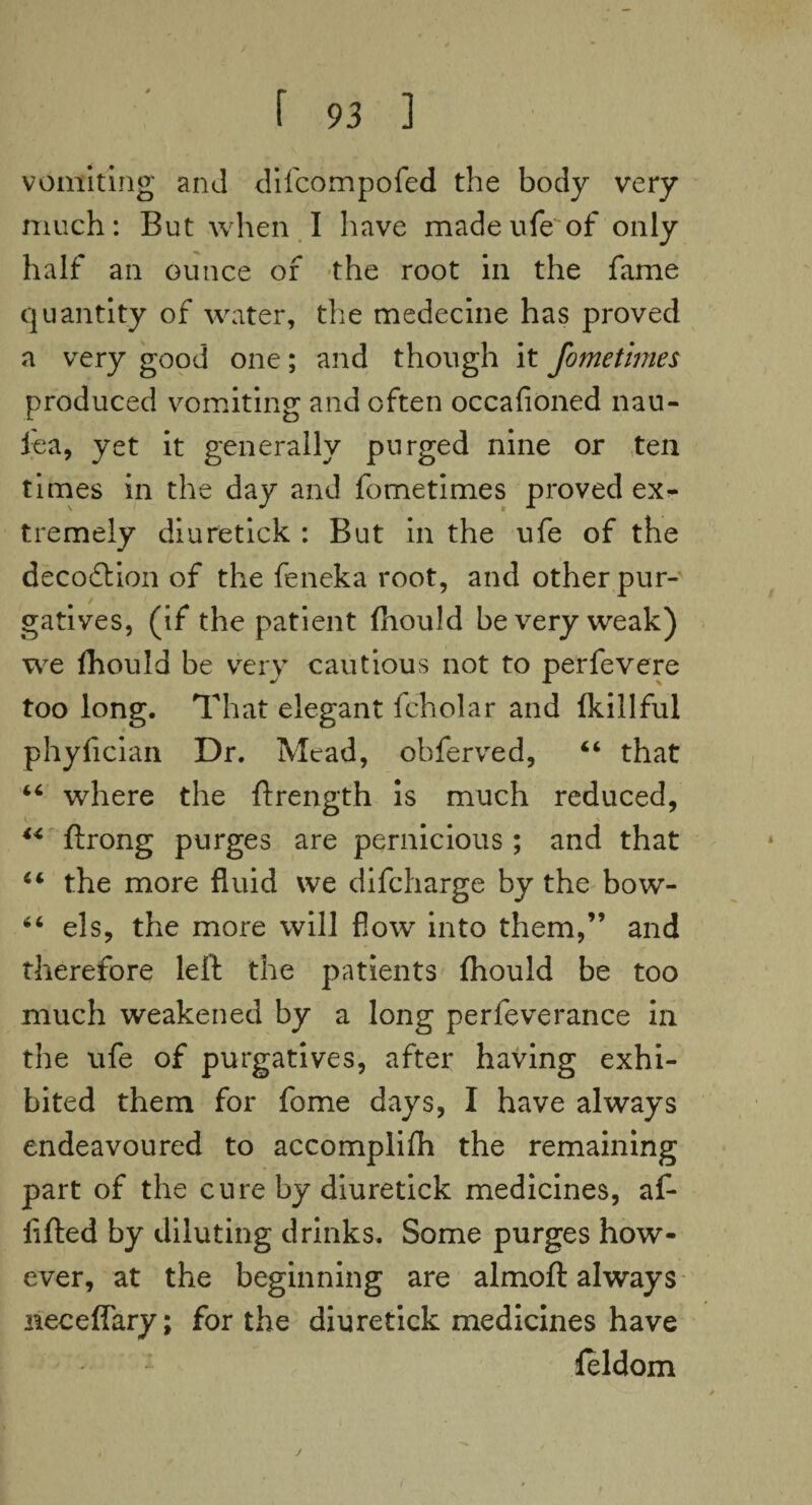 vomiting and difcompofed the body very much: But when I have madeufe'of only half an ounce of the root in the fame quantity of water, the medecine has proved a very good one; and though it fometimes produced vomiting and often occafioned nau- fea, yet it generally purged nine or ten times in the day and fometimes proved ex^ tremely diuretick : But in the ufe of the decofbion of the feneka root, and other pur¬ gatives, (if the patient fhould be very weak) we Ihould be very cautious not to perfevere too long. That elegant fcholar and Ikillful phyfician Dr. Mead, obferved, 44 that 44 where the ftrength is much reduced, V, \ 44 ftrong purges are pernicious ; and that 44 the more fluid we difcharge by the bow- 44 els, the more will flow into them,” and therefore left the patients fhould be too much weakened by a long perfeverance in the ufe of purgatives, after having exhi¬ bited them for fome days, I have always endeavoured to accomplifh the remaining part of the cure by diuretick medicines, af- fifted by diluting drinks. Some purges how¬ ever, at the beginning are almoft always neceffary; for the diuretick medicines have feldom
