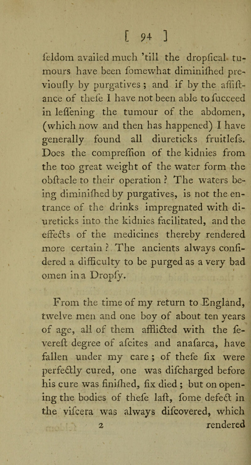 % feldom availed much ’till the dropfical tu¬ mours have been fomewhat diminished pre¬ viously by purgatives ; and if by the a hi fi¬ ance of thefe I have not been able tofucceed in leffening the tumour of the abdomen, (which now and then has happened) I have generally found all diureticks fruitlefs. Does the compreffion of the kidnies from the too great weight of the water form the obftacle to their operation ? The waters be¬ ing diminished by purgatives, is not the en¬ trance of the drinks impregnated with di¬ ureticks into the kidnies facilitated, and the effedls of the medicines thereby rendered more certain ? The ancients always confi- dered a difficulty to be purged as a very bad omen in a Droply. \ From the time of my return to England, twelve men and one boy of about ten years of age, all of them afflidled with the le¬ vered; degree of afcites and anafarca, have fallen under my care ; of thefe fix were perfectly cured, one was difcharged before his cure was finifhed, fix died ; but on open¬ ing the bodies of thefe laid, fome defedl in the vifcera was always difcovered, which z rendered