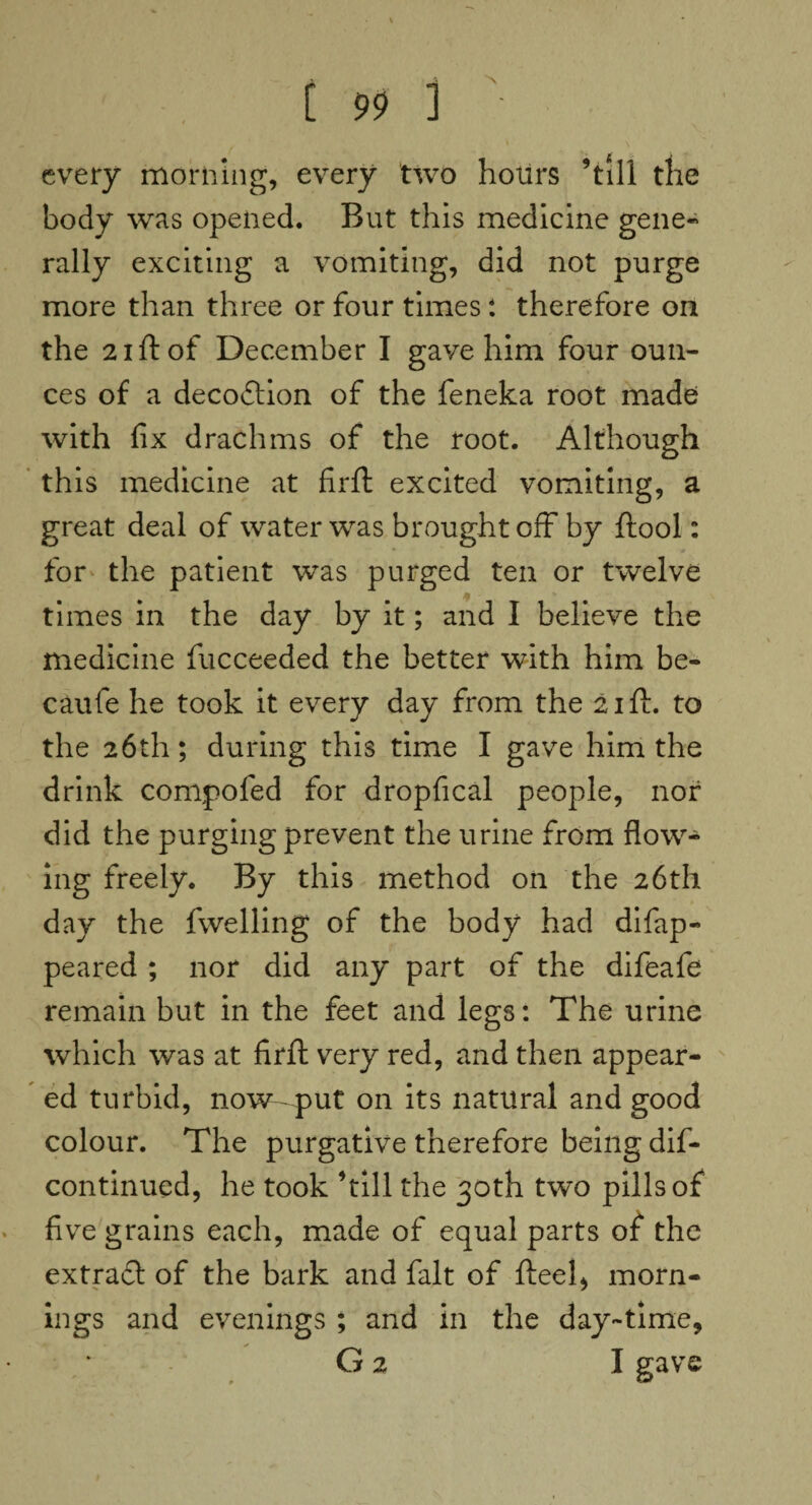 every morning, every two hours ’till the body was opened. But this medicine gene¬ rally exciting a vomiting, did not purge more than three or four times: therefore on the 21 ft of December I gave him four oun¬ ces of a decodtion of the feneka root made with fix drachms of the root. Although this medicine at firft excited vomiting, a great deal of water was brought off by ftool: for the patient was purged ten or twelve times in the day by it; and I believe the medicine fucceeded the better with him be- caufe he took it every day from the 21 ft. to the 26th; during this time I gave him the drink compofed for dropfical people, nor did the purging prevent the urine from flow¬ ing freely. By this method on the 26th day the fwelling of the body had difap- peared ; nor did any part of the difeafe remain but in the feet and legs: The urine which was at firft very red, and then appear¬ ed turbid, now put on its natural and good colour. The purgative therefore being dis¬ continued, he took ’till the 30th two pills of five grains each, made of equal parts of the extradt of the bark and fait of fteel, morn¬ ings and evenings ; and in the day-time, G 2 I gave