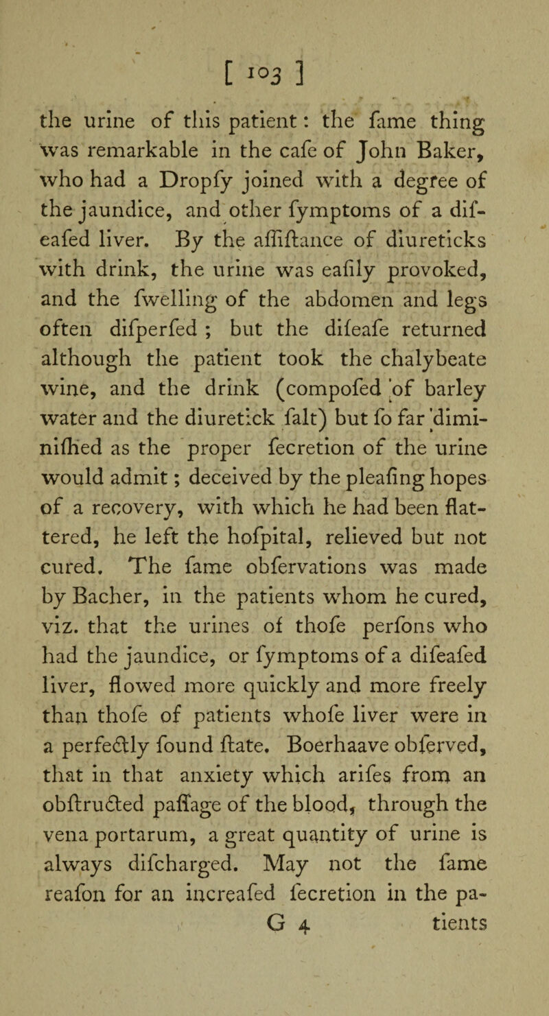 the urine of this patient: the fame thing was remarkable in the cafe of John Baker, who had a Dropfy joined with a degree of the jaundice, and other fymptoms of a dif- eafed liver. By the affiftance of diureticks with drink, the urine was eafily provoked, and the fwelling of the abdomen and legs often difperfed ; but the difeafe returned although the patient took the chalybeate wine, and the drink (compofed of barley water and the diuretlck fait) but fo far ’dimi- nifhed as the proper fecretion of the urine would admit; deceived by the pleafing hopes of a recovery, with which he had been flat¬ tered, he left the hofpital, relieved but not cured. The fame obfervations was made by Bacher, in the patients whom he cured, viz. that the urines of thofe perfons who had the jaundice, or fymptoms of a difeafed liver, flowed more quickly and more freely than thofe of patients whole liver were in a perfectly found ftate, Boerhaave obferved, that in that anxiety which arifes from an obftru&ed paffage of the blood, through the vena portarum, a great quantity of urine is always difcharged. May not the fame reafon for an increafed fecretion in the pa- G 4 tients