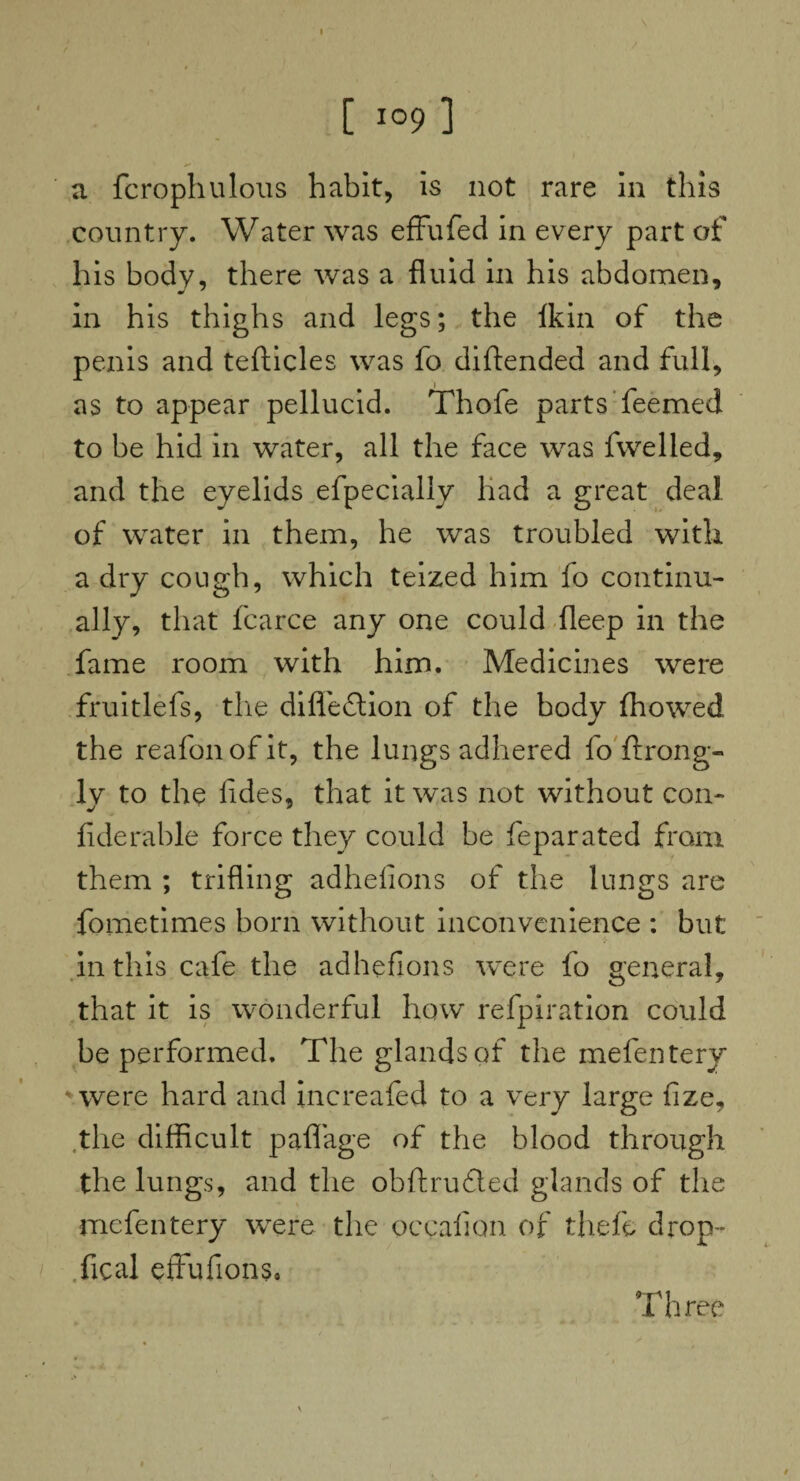 a fcrophulous habit, is not rare in this country. Water was effufed in every part of his body, there was a fluid in his abdomen, in his thighs and legs; the Ikin of the penis and tefticles was fo diftended and full, as to appear pellucid. Thofe parts Teemed to be hid in water, all the face was fwelled, and the eyelids efpecially had a great deal of water in them, he was troubled with a dry cough, which teized him fo continu¬ ally, that fcarce any one could fleep in the fame room with him. Medicines were fruitlefs, the difleflion of the body ffiowed the reafonofit, the lungs adhered fo ftrong- ly to the lides, that it was not without con¬ fide rable force they could be feparated from them ; trifling adhefions of the lungs are fometimes born without inconvenience : but in this cafe the adhefions were fo general, that it is wonderful how refpiration could be performed. The glands of the mefentery ' were hard and increafed to a very large fize, .the difficult paflTage of the blood through the lungs, and the obftrufled glands of the mefentery were the occafion of theft, drop- fical effufions* Three