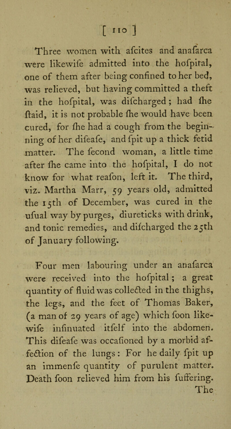 Three women with afcites and anafarca were likewife admitted into the hofpital, one of them after being confined to her bed, was relieved, but having committed a theft in the hofpital, was difcharged ; had fhe ftaid, it is not probable fhe would have been cured, for fhe had a cough from the begin¬ ning of her difeafe, andfpit up a thick fetid matter. The fecond woman, a little time after fhe came into the hofpital, I do not know for what reafon, left it. The third, viz. Martha Marr, 59 years old, admitted the 15th of December, was cured in the ufual way by purges, diureticks with drink, and tonic remedies, and difcharged the 25th of January following. Four men labouring under an anafarca were received into the hofpital; a great quantity of fluid was collefted in the thighs, the legs, and the feet of Thomas Baker, (a man of 29 years of age) which foon like¬ wife infinuated itfelf into the abdomen. This difeafe was occafioned by a morbid af- feftion of the lungs: For he daily fpit up an immenfe quantity of purulent matter. Death foon relieved him from his fufiering. The