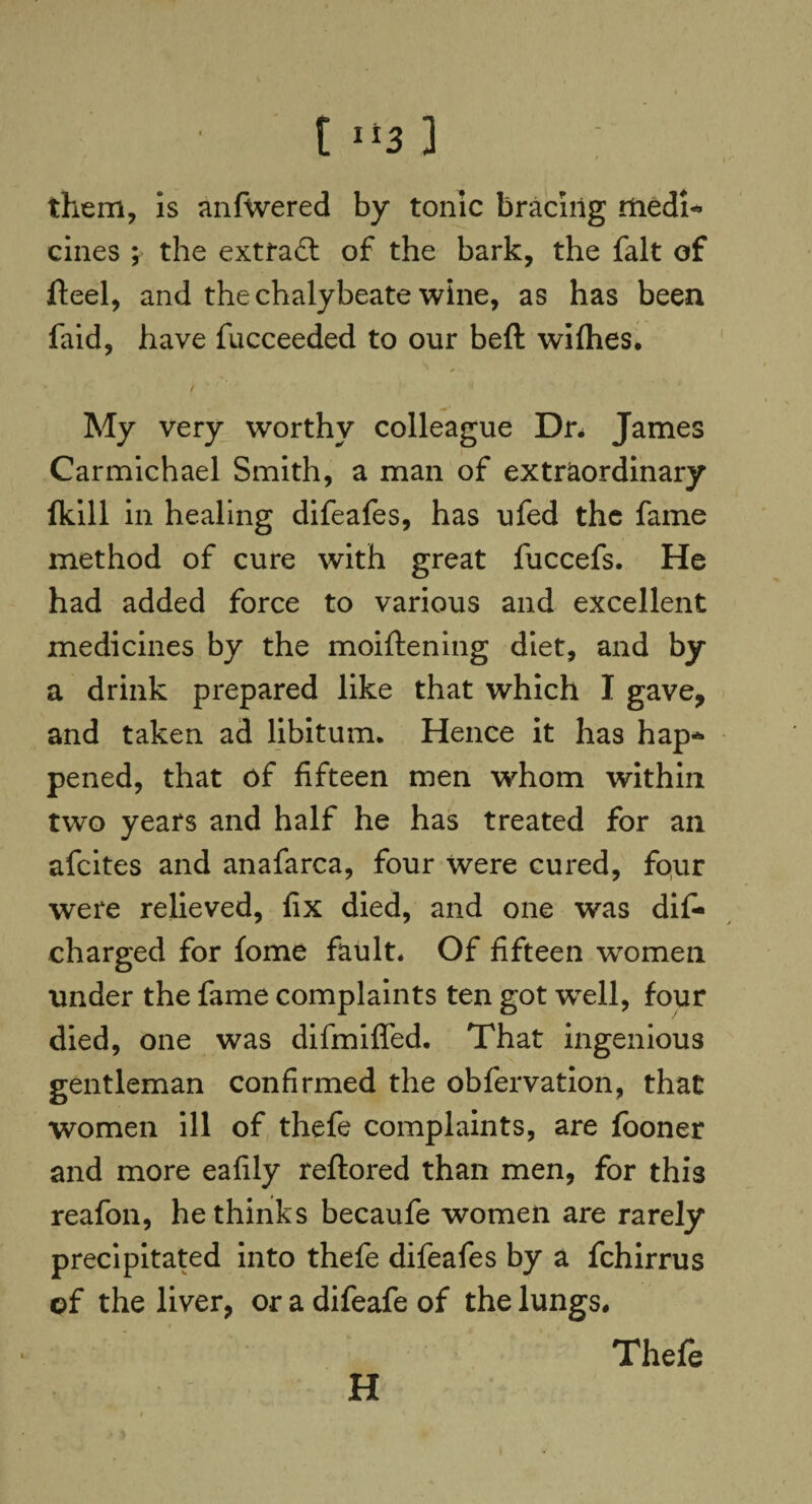 them, is anfwered by tonic bracing medi- cines ; the extract of the bark, the fait of fteel, and the chalybeate wine, as has been faid, have fucceeded to our beft wifhes. My very worthy colleague Dn James Carmichael Smith, a man of extraordinary fkill in healing difeafes, has ufed the fame method of cure with great fuccefs. He had added force to various and excellent medicines by the moiftening diet, and by a drink prepared like that which I gave, and taken ad libitum. Hence it has hap¬ pened, that of fifteen men whom within two years and half he has treated for an afeites and anafarca, four were cured, four were relieved, fix died, and one was difi* charged for fome fault. Of fifteen women under the fame complaints ten got wTell, four died, one was difmiffed. That ingenious gentleman confirmed the obfervation, that women ill of thefe complaints, are fooner and more eafily reftored than men, for this reafon, he thinks becaufe women are rarely precipitated into thefe difeafes by a fchirrus of the liver, or a difeafe of the lungs. Thefe H