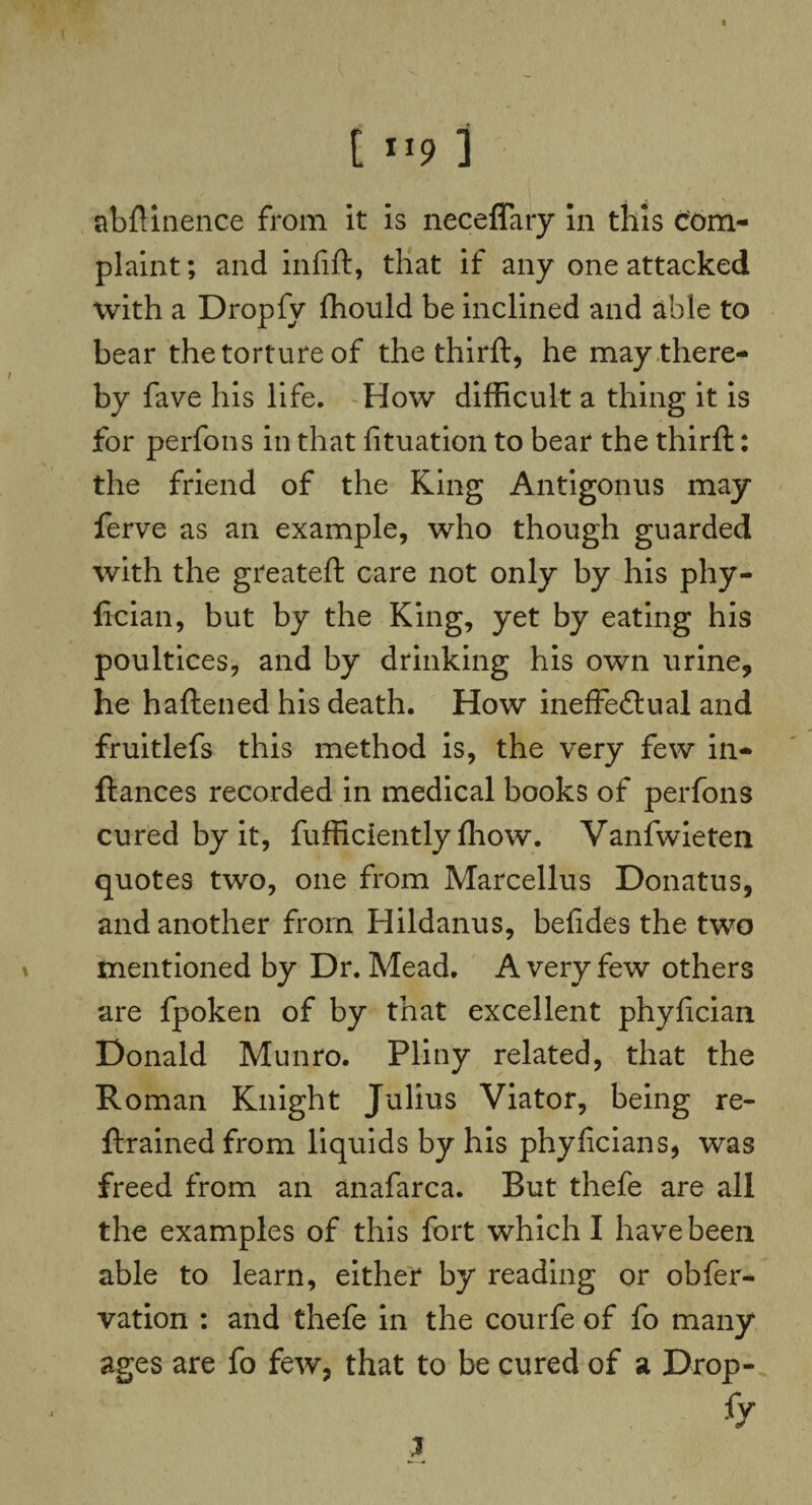 [ ll9 ] abftinence from it is neceffary in this Com¬ plaint ; and infift, that if any one attacked with a Dropfy ffiould be inclined and able to bear the torture of the thirft, he may there¬ by fave his life. How difficult a thing it is for perfons in that fituation to bear the thirft: the friend of the King Antigonus may ferve as an example, who though guarded with the greateft care not only by his phy- lician, but by the King, yet by eating his poultices, and by drinking his own urine, he haliened his death. How ineffectual and fruitlefs this method is, the very few in- fiances recorded in medical books of perfons cured by it, fufficiently ffiow. Vanfwieten quotes two, one from Marcellus Donatus, and another from Hildanus, befides the two mentioned by Dr. Mead. A very few others are fpoken of by that excellent phyfician Donald Munro. Pliny related, that the Roman Knight Julius Viator, being re- ftrained from liquids by his phyficians, was freed from an anafarca. Rut thefe are all the examples of this fort which I have been able to learn, either by reading or obfer- vation : and thefe in the courfe of fo many ages are fo few, that to be cured of a Drop¬ fy }