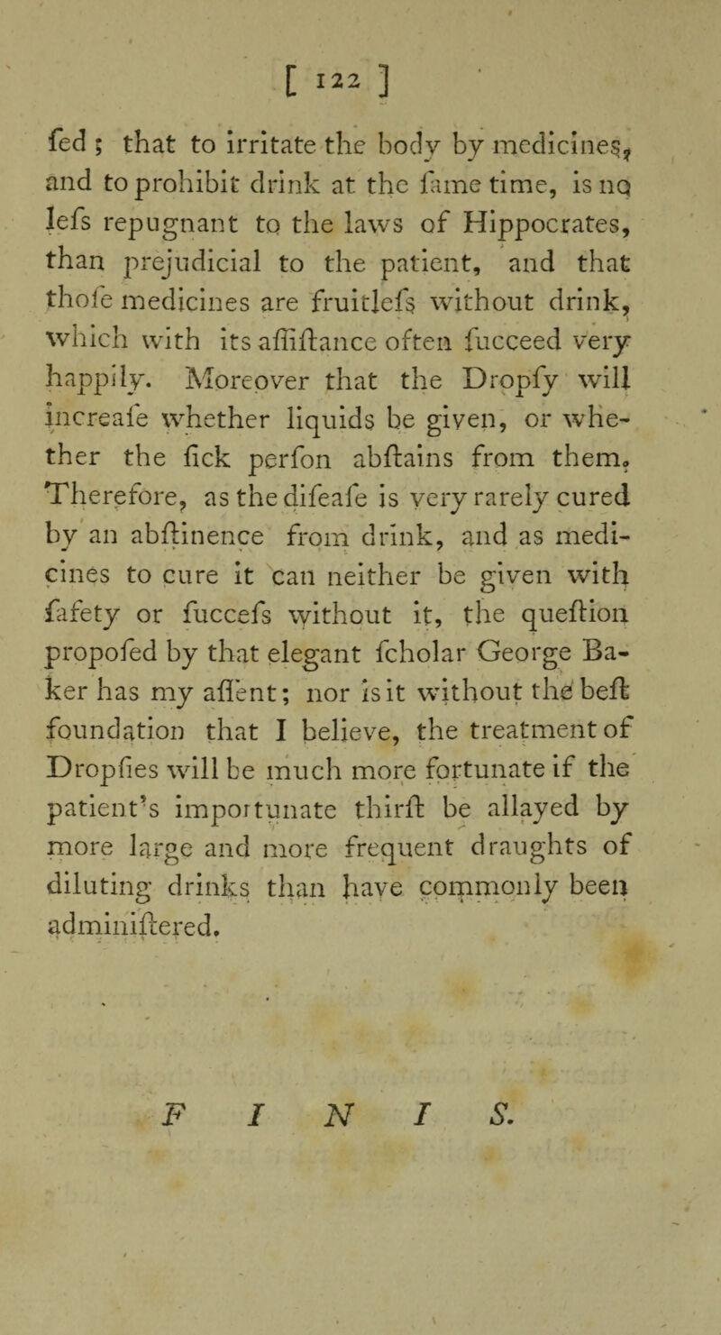 t [ 122 3 fed ; that to irritate the body by medicines, and to prohibit drink at the fame time, isnq lefs repugnant tq the laws of Hippocrates, than prejudicial to the patient, and that thole medicines are fruitlefs without drink, which with its afliftance often fucceed very happily. Moreover that the Dropfy will increafe whether liquids be given, or whe¬ ther the fick perfon abftains from them. Therefore, as the difeafe is very rarely cured by an abftinence from drink, and as medi- cines to cure it can neither be given with fafety or fuccefs without it, the queftion propofed by that elegant fcholar George Ba¬ ker has my aflent; nor is it without the belt foundation that I believe, the treatment of Dropfies will be much more fortunate if the patient’s importunate thirft be allayed by more large and more frequent draughts of diluting drinks than have commonly been adminiftered. ■ £ * . * t 1 . T . • . \