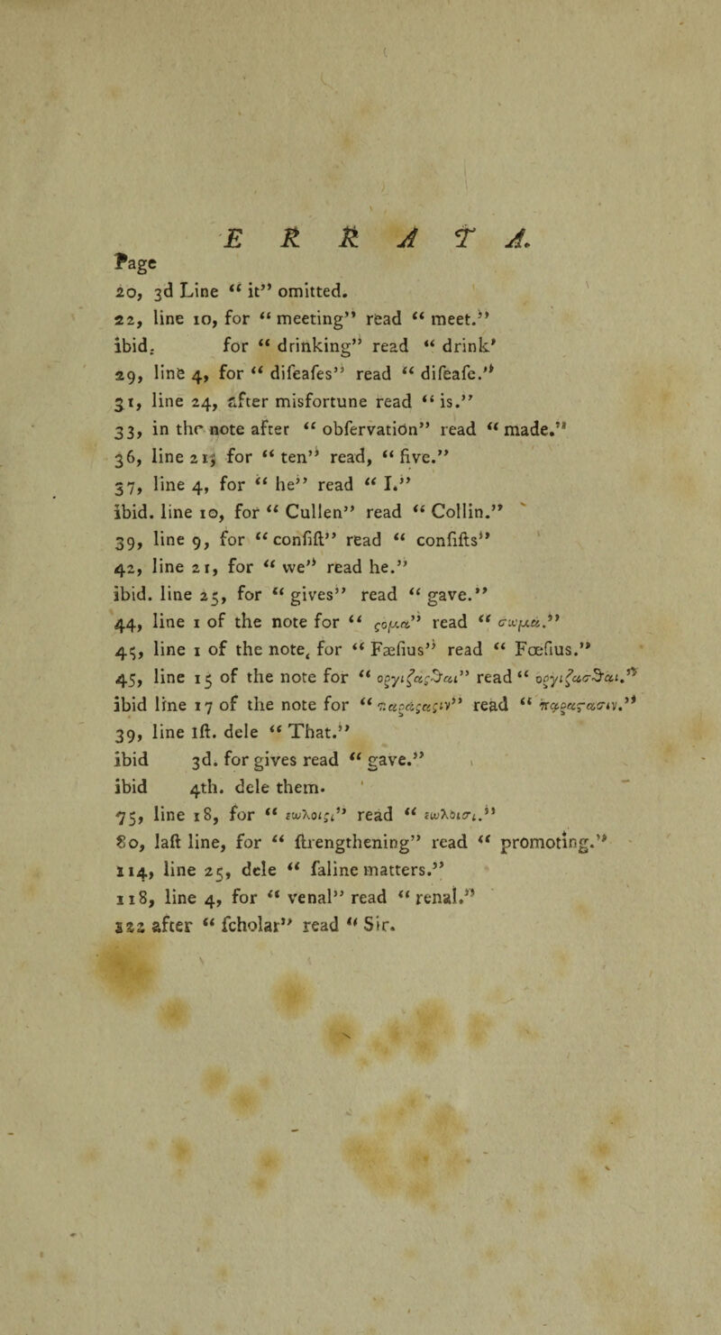 E It & A t A. Page 20, 3d Line “ it” omitted. 22, line 10, for “meeting” read “meet.” ibid. for “ drinking” read “ drink' 29, line 4, for “ difeafes” read “ difeafe.” 31, line 24, after misfortune read “ is.” 33, in the note after “ obfervatiOn” read “ made.’* 36, line 215 for “ten” read, “five.” 37, line 4, for “ he” read “ I.” ibid, line 10, for “ Cullen” read “ Collin.” 39, line 9, for “ confifl” read “ confifts” 42, line 2r, for “ we” read he.” ibid, line 25, for ‘‘gives” read “gave.” 44, line 1 of the note for “ f0|wa” read “ expu.” 4$, line 1 of the note, for “ Faefius” read “ Foefius.” 45, line 15 of the note for “ ogyifesSut” read “ 0oyifacScti ibid line 17 of the note for “ T.uo&zei;™” read “ 39, line ift. dele “That.” ibid 3d. for gives read “gave.” > ibid 4th. dele them* 75, line 18, for “ rwXoread “ ?wXatcrl.ii 80, laft line, for “ {Lengthening” read “ promoting.” 114, line 25, dele “ faline matters.” ji8, line 4, for “ venal” read “ renai.” i%z after “ fcholar” read u Sir.