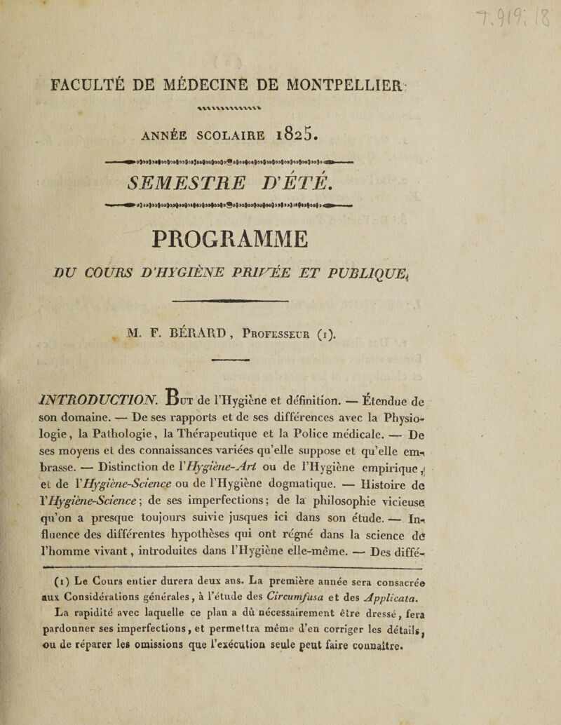 'v)K\ FACULTÉ DE MÉDECINE DE MONTPELLIER xxxxxxxxxxxxxx ANISÉE SCOLAIRE l825. ——^»5}50$j«|'jo9o»)')3Îos3i«J')oîoiîo'Wî&gt;î-)j|&lt;ui)o»}ia®03Îoo3i&gt;Jo«Or)o3'3cijil* il i SEMESTRE D’ÉTÉ. PROGRAMME DU COURS D’HYGIÈNE PRIVÉE ET PUBLlQUEt M. F. BÉR.ARD, Professeur (i). INTRODUCTION. But de l’Hygiène et définition. — Etendue de son domaine. — De ses rapports et de ses différences avec la Physio¬ logie , la Pathologie, la Thérapeutique et la Police médicale. — De ses moyens et des connaissances variées qu’elle suppose et qu’elle emi brasse. — Distinction de Y Hygiène-Art ou de l’Hygiène empirique ,&lt; et de Y Hygiène-Science ou de l’Hygiène dogmatique. — Histoire de l’Hygiène-Science ; de ses imperfections ; de la philosophie vicieuse qu’on a presque toujours suivie jusques ici dans son étude. — In^ fluence des différentes hypothèses qui ont régné dans la science dé l’homme vivant, introduites dans l’Hygiène elle-même. — Des diffé- aux Considérations générales, à l’étude des Circumfusa et des Applicata. La rapidité avec laquelle ce plan a dû nécessairement être dressé, fera pardouner ses imperfections, et permettra même d’en corriger les détailsj ou de réparer les omissions que l’exécution seule peut faire connaître. C&lt;3