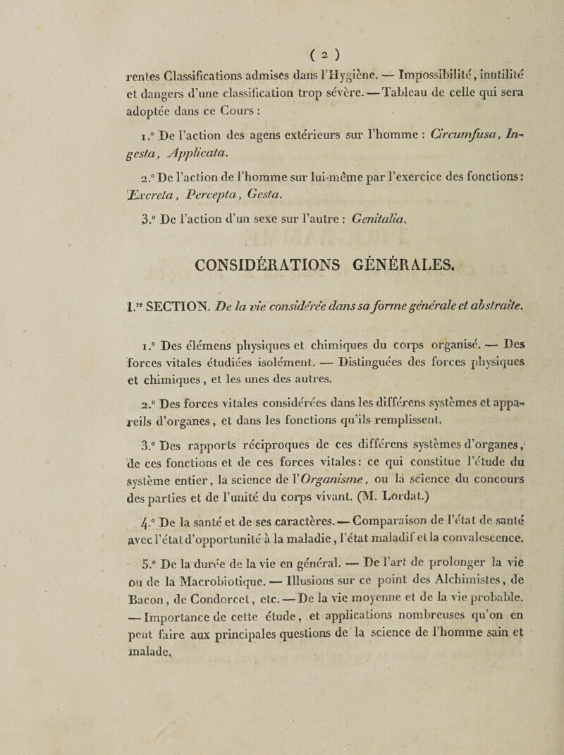 rentes Classifications admises dans lTlygiène. — Impossibilité, inutilité et dangers d’une classification trop sévère. — Tableau de celle qui sera adoptée dans ce Cours : 1. ° De l’action des agens extérieurs sur l’homme : Circumfusa, Lu¬ ge st a , Applicatci. 2. °De l’action de l’homme sur lui-méme par l’exercice des fonctions: JExcrela, Percepta, G est a. 3. ° De Faction d’un sexe sur l’autre : Genitalia. CONSIDÉRATIONS GÉNÉRALES. I.Te SECTION. De la vie considérée dans sa forme générale et abstraite^ i.° Des élémens physiques et chimiques du corps organisé. — Des forces vitales étudiées isolément. — Distinguées des forces physiques et chimiques, et les unes des autres. 2,.° Des forces vitales considérées dans les différens systèmes et appa-&lt; reils d’organes, et dans les fonctions qu’ils remplissent, 3. ° Des rapports réciproques de ces différens systèmes d’organes, de ces fonctions et de ces forces vitales: ce qui constitue l’étude du système entier, la science de F Organisme, ou la science du concours des parties et de F unité du corps vivant. (M. Lordat.) 4. ° De la santé et de ses caractères. — Comparaison de l’état de santé avec l’état d’opportunité à la maladie , l’état maladif et la convalescence, 5. ° De la durée de la vie en général. — De Fart de prolonger la vie ou de la Macrobiotique. — Illusions sur ce point des Alchimistes, de Bacon , de Condorcet, etc. —De la vie moyenne et de la vie probable. — Importance de cette étude, et applications nombreuses qu’on en peut faire aux principales questions de la science de l’homme sain et malade.