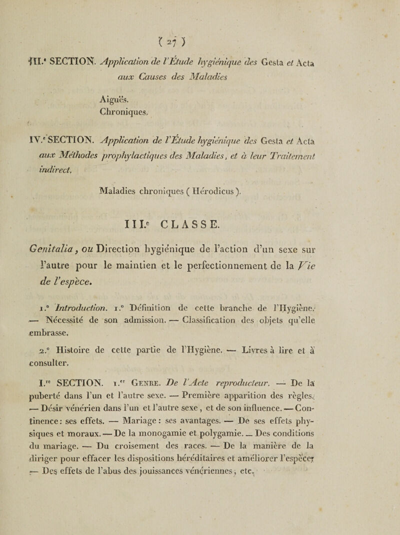 fil.* SECTION. Application de l’Étude hygiénique des Gesta et Acta aux Causes des Maladies Aigues. Chroniques. t ÏV.e SECTION. Application de VEtude hygiénique des Gesta et Acta aux Méthodes prophylactiques des Maladies, et à leur Traitement indirect. Maladies chroniques ( Hérodicus ). 11I.® CLASSE. Genitalia, ou Direction hygiénique de Faction d’un sexe sur l’autre pour le maintien et le perfectionnement de la Vie de Vespece, 1. ° Introduction. i.° Définition de cette branche de l’Hygiène.- — Nécessité de son admission. — Classification des objets qu’elle embrasse, 2. ° Histoire de cette partie de FHygiène. — Livres à lire et à consulter. I.re SECTION. i.er Genre. T)e l’Acte reproducteur. — De la puberté dans l’un et l’autre sexe. — Première apparition des règles.; .— Désir vénérien dans l’un et l’autre sexe , et de son influence. — Con¬ tinence : ses effets. — Mariage : ses avantages. — De ses effets phy¬ siques et moraux. — De la monogamie et polygamie. _ Des conditions du mariage. — Du croisement des races. — De la manière de la diriger pour effacer les dispositions héréditaires et améliorer F espèce? r— Des effets de l’abus des jouissances vénériennes, etc.