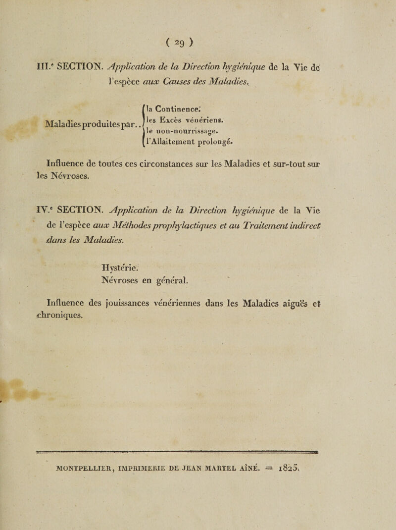 III.* SECTION. Application de la Direction hygiénique de la Yie de l’espèce aux Causes des Maladies, Maladies produites par.. la Continence.' les Excès vénériens, le non-nourrissage. l'Allaitement prolongé. Influence de toutes ces circonstances sur les Maladies et sur-tout sur les Névroses. TV.® SECTION. Application de la Direction hygiénique de la Yie de l’espèce aux Méthodes prophylactiques et au Traitement indirect dans les Maladies. Hystérie. Névroses en général. Influence des jouissances vénériennes dans les Maladies aiguës et chroniques. MONTPELLIER, IMPRIMERIE DE JEAN MARTEL AÎNÉ. = itho.