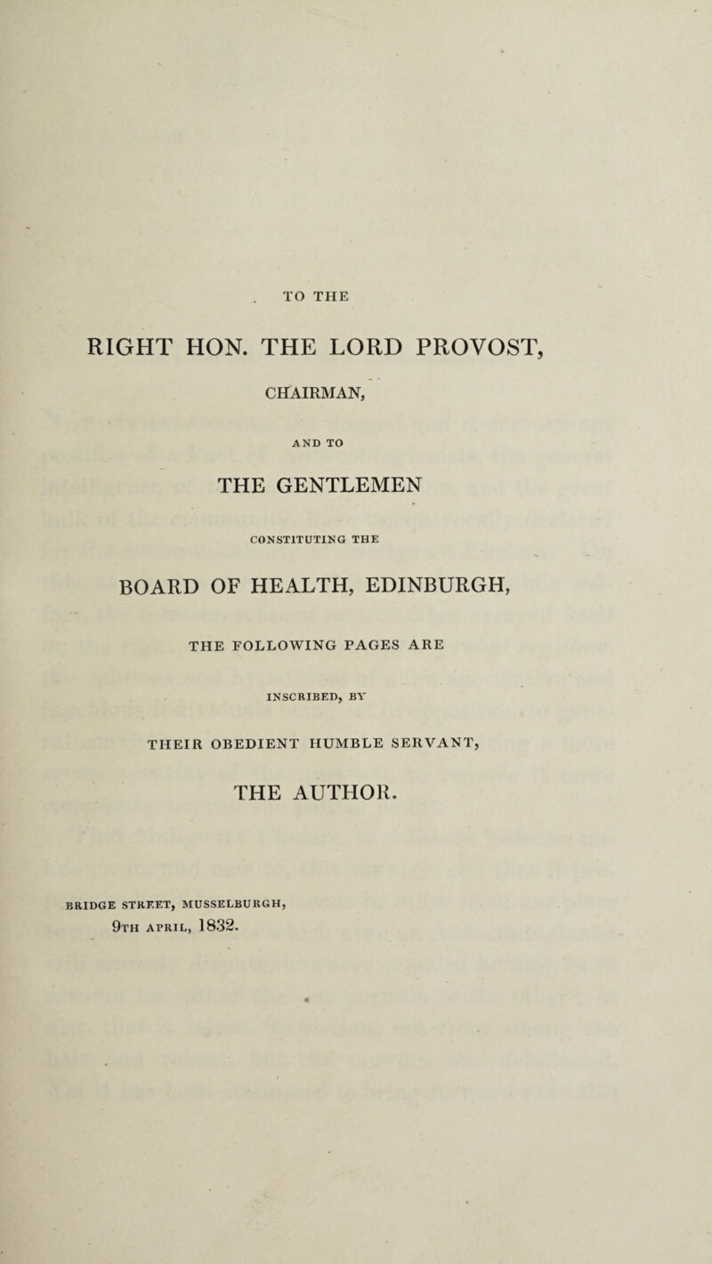 TO THE RIGHT HON. THE LORD PROVOST, CHAIRMAN, AND TO THE GENTLEMEN CONSTITUTING THE BOARD OF HEALTH, EDINBURGH, THE FOLLOWING PAGES ARE INSCRIBED, BY THEIR OBEDIENT HUMBLE SERVANT, THE AUTHOR. BRIDGE STREET, MUSSELBURGH, 9TH APRIL, 1832.