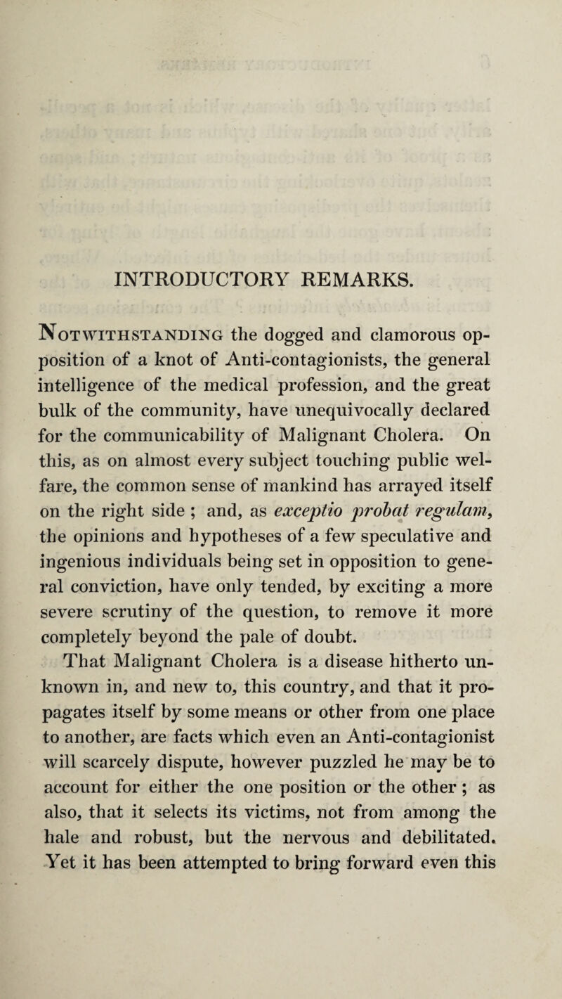 INTRODUCTORY REMARKS. Notwithstanding the dogged and clamorous op¬ position of a knot of Anti-contagionists, the general intelligence of the medical profession, and the great bulk of the community, have unequivocally declared for the communicability of Malignant Cholera. On this, as on almost every subject touching public wel¬ fare, the common sense of mankind has arrayed itself on the right side ; and, as exceptio probat regulam, the opinions and hypotheses of a few speculative and ingenious individuals being set in opposition to gene¬ ral conviction, have only tended, by exciting a more severe scrutiny of the question, to remove it more completely beyond the pale of doubt. That Malignant Cholera is a disease hitherto un¬ known in, and new to, this country, and that it pro¬ pagates itself by some means or other from one place to another, are facts which even an Anti-contagionist will scarcely dispute, however puzzled he may be to account for either the one position or the other ; as also, that it selects its victims, not from among the hale and robust, but the nervous and debilitated. Yet it has been attempted to bring forward even this