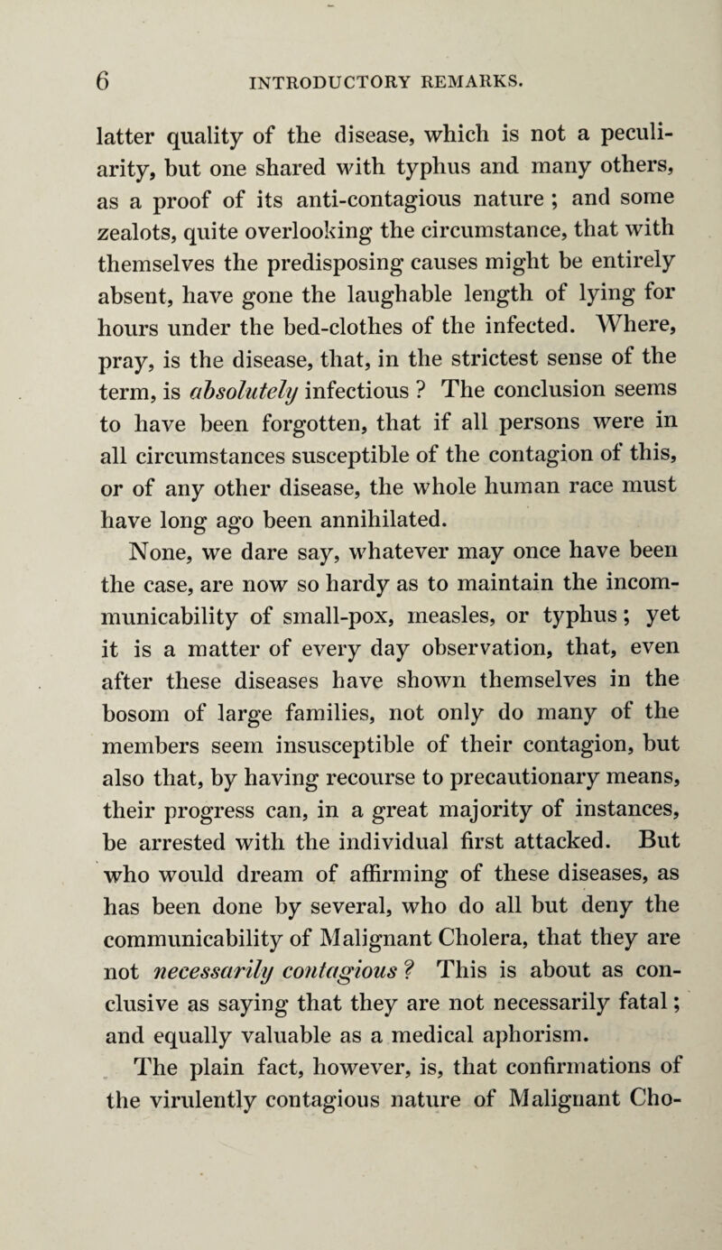 latter quality of the disease, which is not a peculi¬ arity, but one shared with typhus and many others, as a proof of its anti-contagious nature ; and some zealots, quite overlooking the circumstance, that with themselves the predisposing causes might be entirely absent, have gone the laughable length of lying for hours under the bed-clothes of the infected. Where, pray, is the disease, that, in the strictest sense of the term, is absolutely infectious ? The conclusion seems to have been forgotten, that if all persons were in all circumstances susceptible of the contagion of this, or of any other disease, the whole human race must have long ago been annihilated. None, we dare say, whatever may once have been the case, are now so hardy as to maintain the incom¬ municability of small-pox, measles, or typhus; yet it is a matter of every day observation, that, even after these diseases have shown themselves in the bosom of large families, not only do many of the members seem insusceptible of their contagion, but also that, by having recourse to precautionary means, their progress can, in a great majority of instances, be arrested with the individual first attacked. But who would dream of affirming of these diseases, as has been done by several, who do all but deny the communicability of Malignant Cholera, that they are not necessarily contagious ? This is about as con¬ clusive as saying that they are not necessarily fatal; and equally valuable as a medical aphorism. The plain fact, however, is, that confirmations of the virulently contagious nature of Malignant Cho-