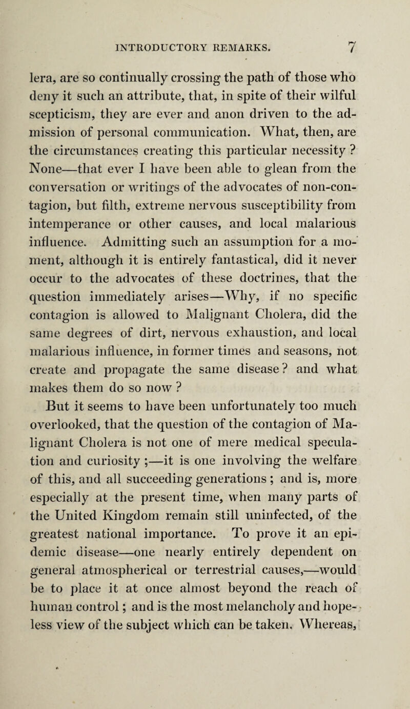 lera, are so continually crossing the path of those who deny it such an attribute, that, in spite of their wilful scepticism, they are ever and anon driven to the ad¬ mission of personal communication. What, then, are the circumstances creating this particular necessity ? None—that ever I have been able to glean from the conversation or writings of the advocates of non-con¬ tagion, but filth, extreme nervous susceptibility from intemperance or other causes, and local malarious influence. Admitting such an assumption for a mo¬ ment, although it is entirely fantastical, did it never occur to the advocates of these doctrines, that the question immediately arises—Why, if no specific contagion is allowed to Malignant Cholera, did the same degrees of dirt, nervous exhaustion, and local malarious influence, in former times and seasons, not create and propagate the same disease? and what makes them do so now ? But it seems to have been unfortunately too much overlooked, that the question of the contagion of Ma¬ lignant Cholera is not one of mere medical specula¬ tion and curiosity ;—it is one involving the welfare of this, and all succeeding generations ; and is, more especially at the present time, when many parts of the United Kingdom remain still uninfected, of the greatest national importance. To prove it an epi¬ demic disease—one nearly entirely dependent on general atmospherical or terrestrial causes,—would be to place it at once almost beyond the reach of human control; and is the most melancholy and hope¬ less view of the subject which can be taken. Whereas,