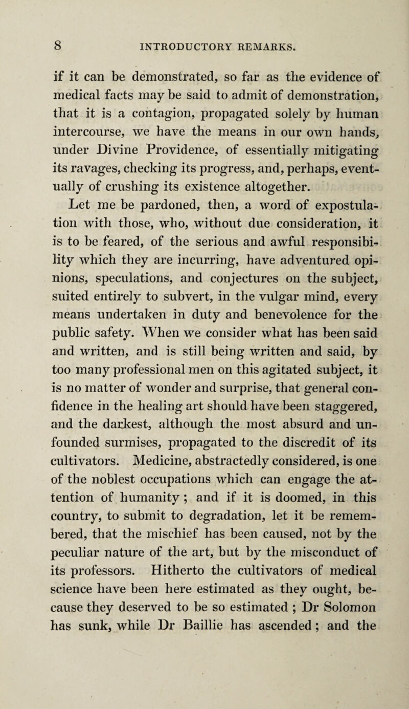 if it can be demonstrated, so far as the evidence of medical facts may be said to admit of demonstration, that it is a contagion, propagated solely by human intercourse, we have the means in our own hands, under Divine Providence, of essentially mitigating its ravages, checking its progress, and, perhaps, event¬ ually of crushing its existence altogether. Let me be pardoned, then, a word of expostula¬ tion with those, who, without due consideration, it is to be feared, of the serious and awful responsibi¬ lity which they are incurring, have adventured opi¬ nions, speculations, and conjectures on the subject, suited entirely to subvert, in the vulgar mind, every means undertaken in duty and benevolence for the public safety. When we consider what has been said and written, and is still being written and said, by too many professional men on this agitated subject, it is no matter of wonder and surprise, that general con¬ fidence in the healing art should have been staggered, and the darkest, although the most absurd and un¬ founded surmises, propagated to the discredit of its cultivators. Medicine, abstractedly considered, is one of the noblest occupations which can engage the at¬ tention of humanity ; and if it is doomed, in this country, to submit to degradation, let it be remem¬ bered, that the mischief has been caused, not by the peculiar nature of the art, but by the misconduct of its professors. Hitherto the cultivators of medical science have been here estimated as they ought, be¬ cause they deserved to be so estimated ; Dr Solomon has sunk, while Dr Baillie has ascended ; and the