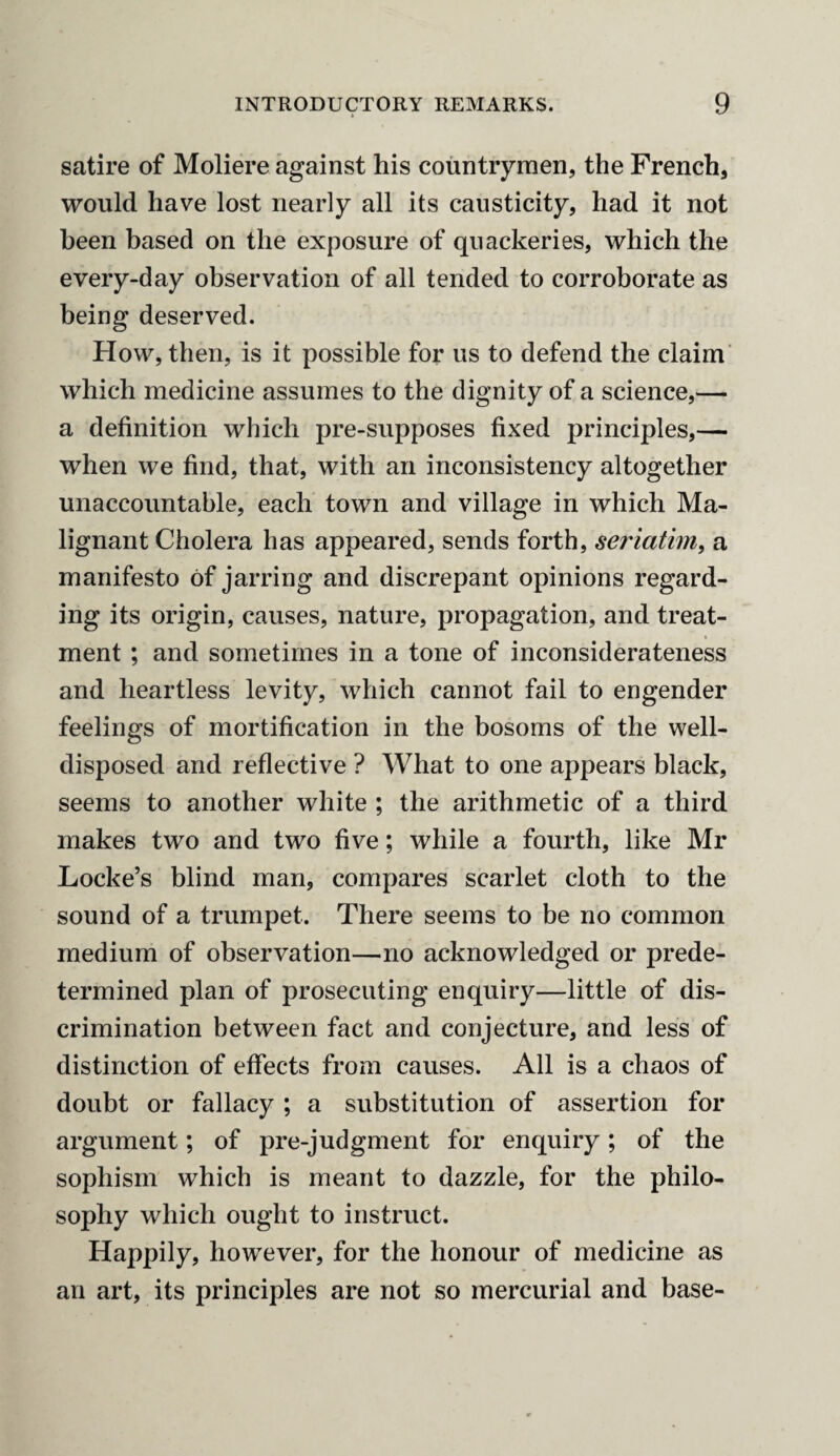 satire of Moliere against his countrymen, the French, would have lost nearly all its causticity, had it not been based on the exposure of quackeries, which the every-day observation of all tended to corroborate as being deserved. How, then, is it possible for us to defend the claim which medicine assumes to the dignity of a science,— a definition which pre-supposes fixed principles,— when we find, that, with an inconsistency altogether unaccountable, each town and village in which Ma¬ lignant Cholera has appeared, sends forth, seriatim, a manifesto of jarring and discrepant opinions regard¬ ing its origin, causes, nature, propagation, and treat¬ ment ; and sometimes in a tone of inconsiderateness and heartless levity, which cannot fail to engender feelings of mortification in the bosoms of the well- disposed and reflective ? What to one appears black, seems to another white ; the arithmetic of a third makes two and two five; while a fourth, like Mr Locke’s blind man, compares scarlet cloth to the sound of a trumpet. There seems to be no common medium of observation—no acknowledged or prede¬ termined plan of prosecuting enquiry—little of dis¬ crimination between fact and conjecture, and less of distinction of effects from causes. All is a chaos of doubt or fallacy ; a substitution of assertion for argument; of pre-judgment for enquiry; of the sophism vrhich is meant to dazzle, for the philo¬ sophy which ought to instruct. Happily, however, for the honour of medicine as an art, its principles are not so mercurial and base-