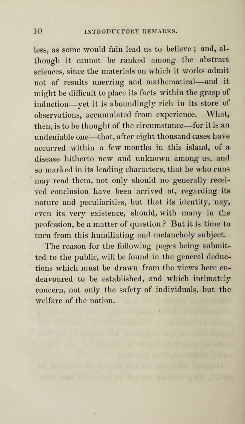 less, as some would fain lead us to believe ; and, al¬ though it cannot be ranked among the abstract sciences, since the materials on which it works admit not of results unerring and mathematical—and it might be difficult to place its facts within the grasp of induction—yet it is aboundingly rich in its store of observations, accumulated from experience. What, then, is to be thought of the circumstance—for it is an undeniable one—that, after eight thousand cases have occurred within a few months in this island, of a disease hitherto new and unknown among us, and so marked in its leading characters, that he who runs may read them, not only should no generally recei¬ ved conclusion have been arrived at, regarding its nature and peculiarities, but that its identity, nay, even its very existence, should, with many in the profession, be a matter of question ? But it is time to turn from this humiliating and melancholy subject. The reason for the following pages being submit¬ ted to the public, will be found in the general deduc¬ tions which must be drawn from the views here en¬ deavoured to be established, and which intimately concern, not only the safety of individuals, but the welfare of the nation.
