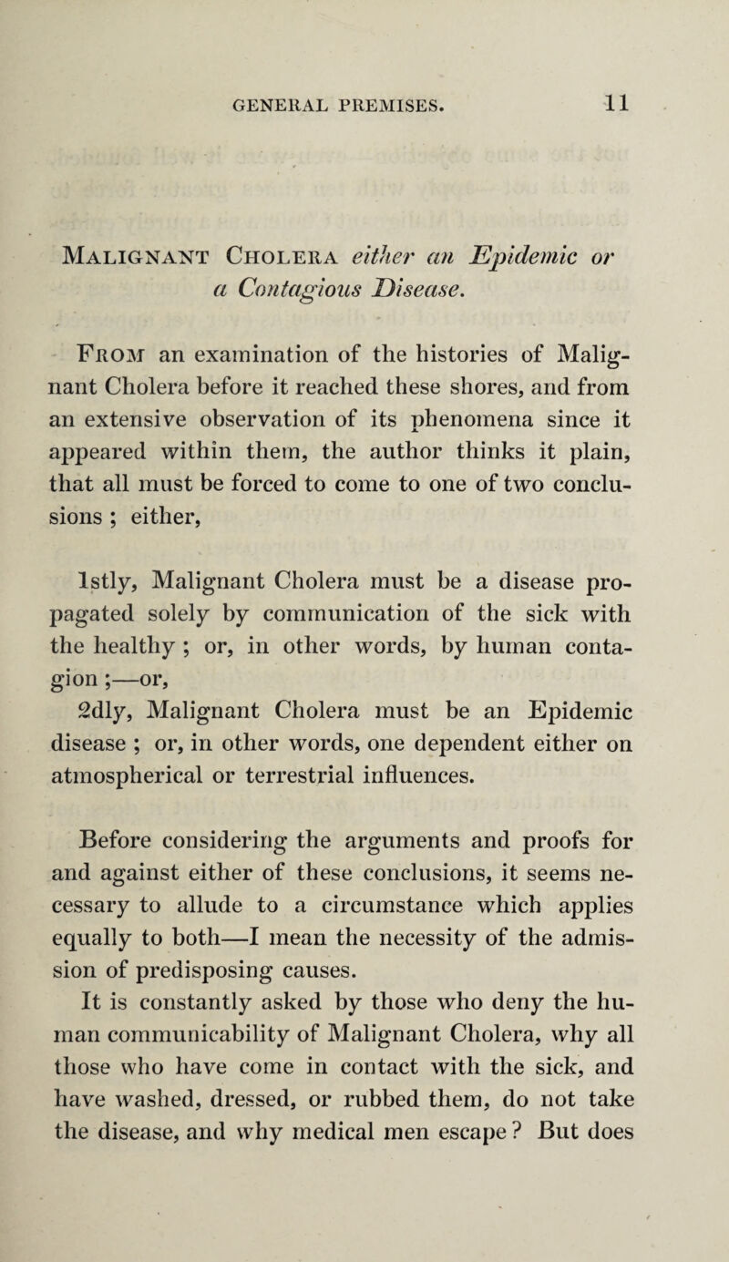Malignant Cholera either an Epidemic or a Contagious Disease. From an examination of the histories of Malig¬ nant Cholera before it reached these shores, and from an extensive observation of its phenomena since it M. appeared within them, the author thinks it plain, that all must be forced to come to one of two conclu¬ sions ; either, lstly, Malignant Cholera must be a disease pro¬ pagated solely by communication of the sick with the healthy ; or, in other words, by human conta¬ gion ;—or, 2dly, Malignant Cholera must be an Epidemic disease ; or, in other words, one dependent either on atmospherical or terrestrial influences. Before considering the arguments and proofs for and against either of these conclusions, it seems ne¬ cessary to allude to a circumstance which applies equally to both—I mean the necessity of the admis¬ sion of predisposing causes. It is constantly asked by those who deny the hu¬ man communicability of Malignant Cholera, why all those who have come in contact with the sick, and have washed, dressed, or rubbed them, do not take the disease, and why medical men escape ? But does