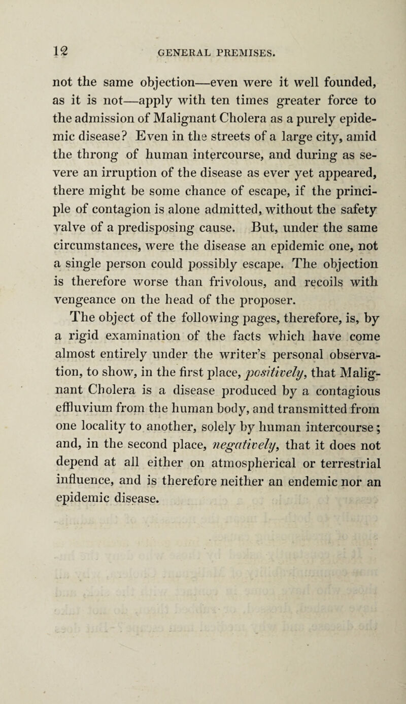 not the same objection—even were it well founded, as it is not—apply with ten times greater force to the admission of Malignant Cholera as a purely epide¬ mic disease? Even in the streets of a large city, amid the throng of human intercourse, and during as se¬ vere an irruption of the disease as ever yet appeared, there might be some chance of escape, if the princi¬ ple of contagion is alone admitted, without the safety valve of a predisposing cause. But, under the same circumstances, were the disease an epidemic one, not a single person could possibly escape. The objection is therefore worse than frivolous, and recoils with vengeance on the head of the proposer. The object of the following pages, therefore, is, by a rigid examination of the facts which have come almost entirely under the writer’s personal observa¬ tion, to show, in the first place, positively, that Malig¬ nant Cholera is a disease produced by a contagious effluvium from the human body, and transmitted from one locality to another, solely by human intercourse; and, in the second place, negatively, that it does not depend at all either on atmospherical or terrestrial influence, and is therefore neither an endemic nor an epidemic disease.