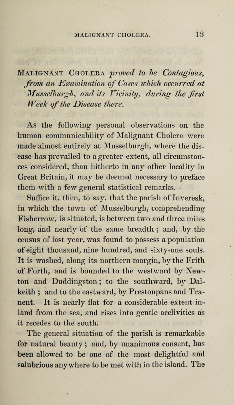 Malignant Cholera proved to be Contagious, from an Examination of Cases which occurred at Musselburgh, and its Vicinity, during the first TVeek of the Disease there. As the following personal observations on the human communicability of Malignant Cholera were made almost entirely at Musselburgh, where the dis¬ ease has prevailed to a greater extent, all circumstan¬ ces considered, than hitherto in any other locality in Great Britain, it may be deemed necessary to preface them with a few general statistical remarks. Suffice it, then, to say, that the parish of Inveresk, in which the town of Musselburgh, comprehending Fisherrow, is situated, is between two and three miles long, and nearly of the same breadth ; and, by the census of last year, was found to possess a population of eight thousand, nine hundred, and sixty-one souls. It is washed, along its northern margin, by the Frith of Forth, and is bounded to the westward by New¬ ton and Duddingston; to the southward, by Dal¬ keith ; and to the eastward, by Prestonpans and Tra¬ nent. It is nearly flat for a considerable extent in¬ land from the sea, and rises into gentle acclivities as it recedes to the south. The general situation of the parish is remarkable for natural beauty; and, by unanimous consent, has been allowed to be one of the most delightful and salubrious anywhere to be met with in the island. The