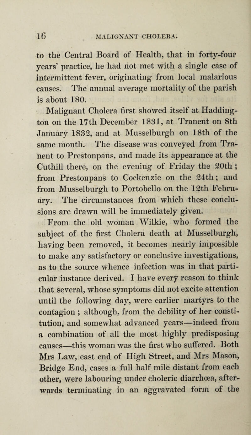 to the Central Board of Health, that in forty-four years’ practice, he had not met with a single case of intermittent fever, originating from local malarious causes. The annual average mortality of the parish is about 180. Malignant Cholera first showed itself at Hadding¬ ton on the 17th December 1831, at Tranent on 8th January 1832, and at Musselburgh on 18th of the same month. The disease was conveyed from Tra¬ nent to Prestonpans, and made its appearance at the Cuthill there, on the evening of Friday the 20th ; from Prestonpans to Cockenzie on the 24th; and from Musselburgh to Portobello on the 12th Febru¬ ary. The circumstances from which these conclu¬ sions are drawn will he immediately given. From the old woman Wilkie, who formed the subject of the first Cholera death at Musselburgh, having been removed, it becomes nearly impossible to make any satisfactory or conclusive investigations, as to the source whence infection was in that parti¬ cular instance derived. I have every reason to think that several, whose symptoms did not excite attention until the following day, were earlier martyrs to the contagion ; although, from the debility of her consti¬ tution, and somewhat advanced years—indeed from a combination of all the most highly predisposing causes—this woman was the first who suffered. Both Mrs Law, east end of High Street, and Mrs Mason, Bridge End, cases a full half mile distant from each other, were labouring under choleric diarrhoea, after¬ wards terminating in an aggravated form of the