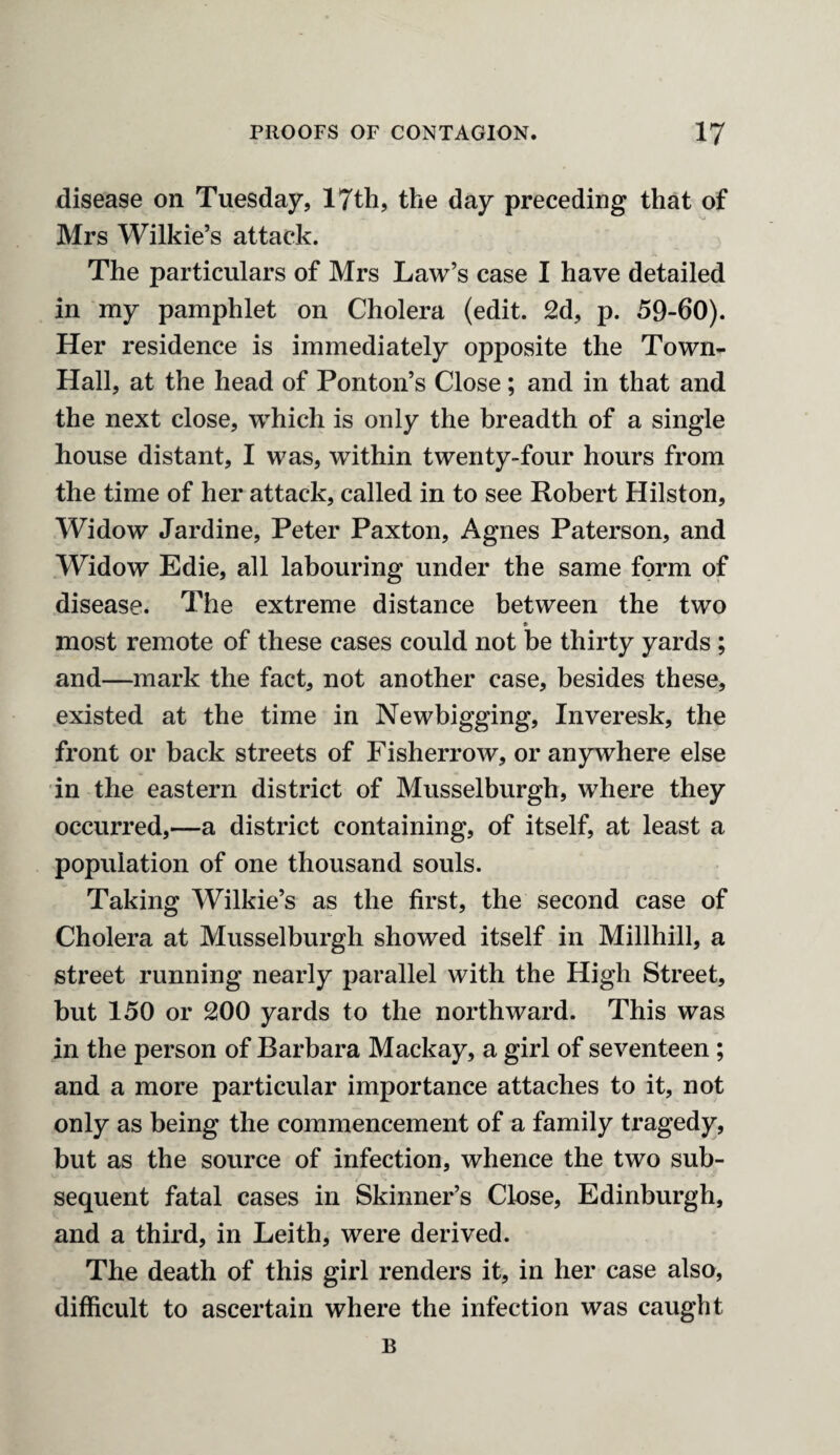 disease on Tuesday, 17th, the day preceding that of Mrs Wilkie’s attack. The particulars of Mrs Law’s case I have detailed in my pamphlet on Cholera (edit. 2d, p. 59-60). Her residence is immediately opposite the Town- Hall, at the head of Ponton’s Close; and in that and the next close, which is only the breadth of a single house distant, I was, within twenty-four hours from the time of her attack, called in to see Robert Hilston, Widow Jardine, Peter Paxton, Agnes Paterson, and Widow Edie, all labouring under the same form of disease. The extreme distance between the two most remote of these cases could not be thirty yards ; and—mark the fact, not another case, besides these, existed at the time in Newbigging, Inveresk, the front or back streets of Fisherrow, or anywhere else in the eastern district of Musselburgh, where they occurred,-—a district containing, of itself, at least a population of one thousand souls. Taking Wilkie’s as the first, the second case of Cholera at Musselburgh showed itself in Millhill, a street running nearly parallel with the High Street, but 150 or 200 yards to the northward. This was in the person of Barbara Mackay, a girl of seventeen ; and a more particular importance attaches to it, not only as being the commencement of a family tragedy, but as the source of infection, whence the two sub¬ sequent fatal cases in Skinner’s Close, Edinburgh, and a third, in Leith, were derived. The death of this girl renders it, in her case also, difficult to ascertain where the infection was caught B