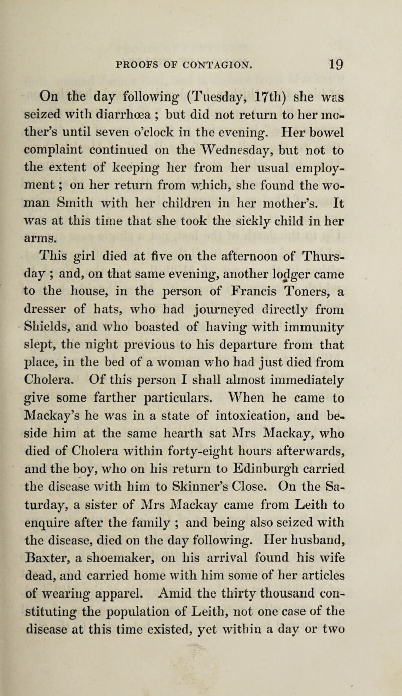 On the day following (Tuesday, 17th) she was seized with diarrhoea ; but did not return to her mo¬ ther’s until seven o’clock in the evening. Her bowel complaint continued on the Wednesday, but not to the extent of keeping her from her usual employ¬ ment ; on her return from which, she found the wo¬ man Smith with her children in her mother’s. It was at this time that she took the sickly child in her arms. This girl died at five on the afternoon of Thurs¬ day ; and, on that same evening, another lodger came to the house, in the person of Francis Toners, a dresser of hats, who had journeyed directly from Shields, and who boasted of having with immunity slept, the night previous to his departure from that place, in the bed of a woman who had just died from Cholera. Of this person I shall almost immediately give some farther particulars. When he came to Mackay’s he was in a state of intoxication, and be¬ side him at the same hearth sat Mrs Mackay, who died of Cholera within forty-eight hours afterwards, and the boy, who on his return to Edinburgh carried the disease with him to Skinner’s Close. On the Sa¬ turday, a sister of Mrs Mackay came from Leith to enquire after the family ; and being also seized with the disease, died on the day following. Her husband, Baxter, a shoemaker, on his arrival found his wife dead, and carried home with him some of her articles of wearing apparel. Amid the thirty thousand con¬ stituting the population of Leith, not one case of the disease at this time existed, yet within a day or two