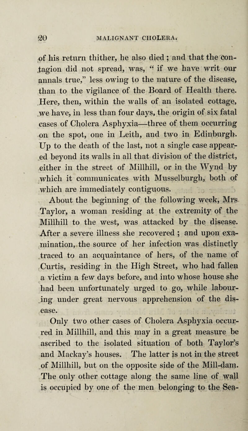of his return thither, he also died ; and that the con- j;agion did not spread, was, “ if we have writ our annals true,” less owing to the nature of the disease, than to the vigilance of the Board of Health there. Here, then, within the walls of an isolated cottage, we have, in less than four days, the origin of six fatal cases of Cholera Asphyxia—three of them occurring on the spot, one in Leith, and two in Edinburgh. Up to the death of the last, not a single case appear¬ ed beyond its walls in all that division of the district, either in the street of Millhill, or in the Wynd by which it communicates with Musselburgh, both of which are immediately contiguous. About the beginning of the following week, Mrs Taylor, a woman residing at the extremity of the Millhill to the west, was attacked by the disease. After a severe illness she recovered ; and upon exa¬ mination, the source of her infection was distinctly traced to an acquaintance of hers, of the name of Curtis, residing in the High Street, who had fallen a victim a few days before, and into whose house she had been unfortunately urged to go, while labour¬ ing under great nervous apprehension of the dis¬ ease. Only two other cases of Cholera Asphyxia occur¬ red in Millhill, and this may in a great measure be ascribed to the isolated situation of both Taylor’s and Mackay’s houses. The latter is not in the street of Millhill, but on the opposite side of the Mill-dam. The only other cottage along the same line of wall is occupied by one of the men belonging to the Sea-