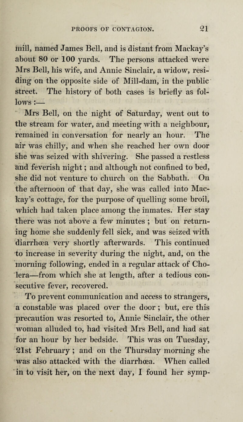 mill, named James Bell, and is distant from Mackay’s about 80 or 100 yards. The persons attacked were Mrs Bell, his wife, and Annie Sinclair, a widow, resi¬ ding on the opposite side of Mill-dam, in the public street. The history of both cases is briefly as fol¬ lows :— Mrs Bell, on the night of Saturday, went out to the stream for water, and meeting with a neighbour, remained in conversation for nearly an hour. The air was chilly, and when she reached her own door she was seized with shivering. She passed a restless and feverish night; and although not confined to bed, she did not venture to church on the Sabbath. On the afternoon of that day, she was called into Mac¬ kay’s cottage, for the purpose of quelling some broil, which had taken place among the inmates. Her stay there was not above a few minutes ; but on return¬ ing home she suddenly fell sick, and was seized with diarrhoea very shortly afterwards. This continued to increase in severity during the night, and, on the morning following, ended in a regular attack of Cho¬ lera—from which she at length, after a tedious con¬ secutive fever, recovered. To prevent communication and access to strangers, a constable was placed over the door; but, ere this precaution was resorted to, Annie Sinclair, the other woman alluded to, had visited Mrs Bell, and had sat for an hour by her bedside. This was on Tuesday, 21st February ; and on the Thursday morning she was also attacked with the diarrhoea. When called in to visit her, on the next day, I found her symp-