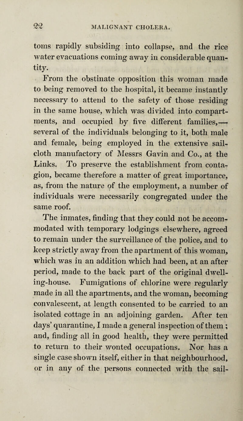 toms rapidly subsiding into collapse, and the rice water evacuations coming away in considerable quan¬ tity. From the obstinate opposition this woman made to being removed to the hospital, it became instantly necessary to attend to the safety of those residing in the same house, which was divided into compart¬ ments, and occupied by five different families,— several of the individuals belonging to it, both male and female, being employed in the extensive sail¬ cloth manufactory of Messrs Gavin and Co., at the Links. To preserve the establishment from conta¬ gion, became therefore a matter of great importance, as, from the nature of the employment, a number of individuals were necessarily congregated under the same roof. The inmates, finding that they could not be accom¬ modated with temporary lodgings elsewhere, agreed to remain under the surveillance of the police, and to keep strictly away from the apartment of this woman, which was in an addition which had been, at an after period, made to the hack part of the original dwell¬ ing-house. Fumigations of chlorine were regularly made in all the apartments, and the woman, becoming convalescent, at length consented to be carried to an isolated cottage in an adjoining garden. After ten days’ quarantine, I made a general inspection of them ; and, finding all in good health, they were permitted to return to their wonted occupations. Nor has a single case shown itself, either in that neighbourhood, or in any of the persons connected with the sail-