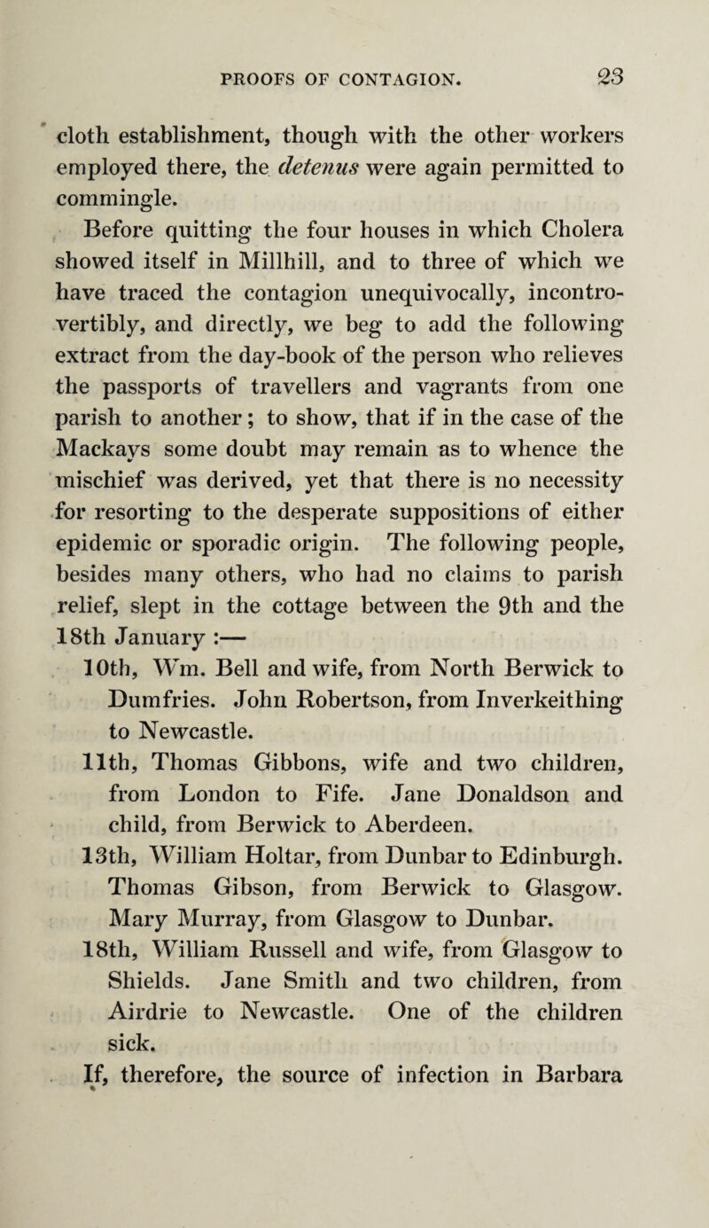 cloth establishment, though with the other workers employed there, the detenus were again permitted to commingle. Before quitting the four houses in which Cholera showed itself in Millhill, and to three of which we have traced the contagion unequivocally, incontro- vertibly, and directly, we beg to add the following extract from the day-book of the person who relieves the passports of travellers and vagrants from one parish to another; to show, that if in the case of the Mackays some doubt may remain as to whence the mischief was derived, yet that there is no necessity for resorting to the desperate suppositions of either epidemic or sporadic origin. The following people, besides many others, who had no claims to parish relief, slept in the cottage between the 9th and the 18th January :— 10th, Wm. Bell and wife, from North Berwick to Dumfries. John Robertson, from Inverkeithing to Newcastle. 11th, Thomas Gibbons, wife and two children, from London to Fife. Jane Donaldson and child, from Berwick to Aberdeen. 13th, William Holtar, from Dunbar to Edinburgh. Thomas Gibson, from Berwick to Glasgow. Mary Murray, from Glasgow to Dunbar. 18th, William Russell and wife, from Glasgow to Shields. Jane Smith and two children, from Airdrie to Newcastle. One of the children sick. If, therefore, the source of infection in Barbara