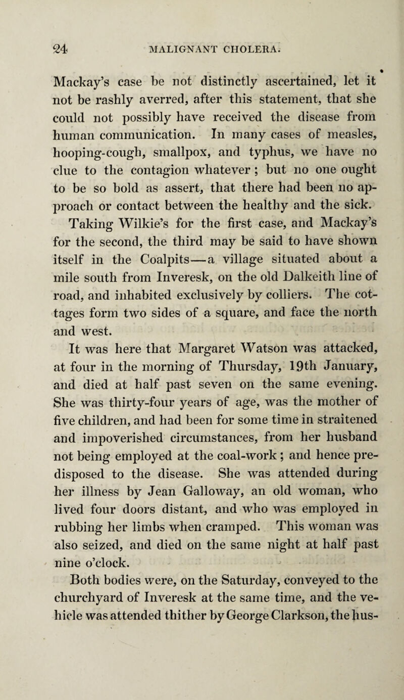 Mackay’s case be not distinctly ascertained, let it not be rashly averred, after this statement, that she could not possibly have received the disease from human communication. In many cases of measles, hooping-cough, smallpox, and typhus, we have no clue to the contagion whatever ; but no one ought to be so bold as assert, that there had been no ap¬ proach or contact between the healthy and the sick. Taking Wilkie’s for the first case, and Mackay’s for the second, the third may be said to have shown itself in the Coalpits—a village situated about a mile south from Inveresk, on the old Dalkeith line of road, and inhabited exclusively by colliers. The cot¬ tages form two sides of a square, and face the north and west. It was here that Margaret Watson was attacked, at four in the morning of Thursday, 19th January, and died at half past seven on the same evening. She was thirty-four years of age, was the mother of five children, and had been for some time in straitened and impoverished circumstances, from her husband not being employed at the coal-work; and hence pre¬ disposed to the disease. She was attended during her illness by Jean Galloway, an old woman, who lived four doors distant, and who was employed in rubbing her limbs when cramped. This woman was also seized, and died on the same night at half past nine o’clock. Both bodies were, on the Saturday, conveyed to the churchyard of Inveresk at the same time, and the ve¬ hicle was attended thither by George Clarkson, thehus-